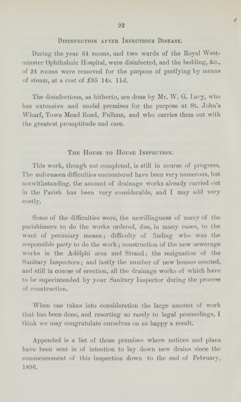 Disinfection afteR Infectious Disease. During- the year 64 rooms, and two wards of the Royal West minster Ophthalmic Hospital, were disinfected, and the bedding, &c., of 24 rooms were removed for the purpose of purifying- by means of steam, at a cost of £85 14s. 11 d. The disinfections, as hitherto, are done by Mr. W. G. Lacy, who has extensive and model premises for the purpose at St. John's Wharf, Town Mead Road, Fulham, and who carries them out with the greatest promptitude and care. The House to House Inspection. This work, though not completed, is still in course of progress. The unforeseen difficulties encountered have been very numerous, but notwithstanding, the amount of drainage works already carried out in the Parish has been very considerable, and I may add very costly. Some of the difficulties were, the unwillingness of many of the parishioners to do the works ordered, due, in many cases, to the want of pecuniary means; difficulty of finding who was the responsible party to do the work; construction of the new sewerage works in the Adelphi area and Strand; the resignation of the Sanitary Inspectors; and lastly the number of new houses erected, and still in course of erection, all the drainage works of which have to be superintended by your Sanitary Inspector during the process of construction. When one takes into consideration the large amount of work that has been done, and resorting so rarely to legal proceedings, I think we may congratulate ourselves on so happy a result. Appended is a list of those premises where notices and plans have been sent in of intention to lay down new drains since the commencement of this inspection down to the end of February, 1806. 92