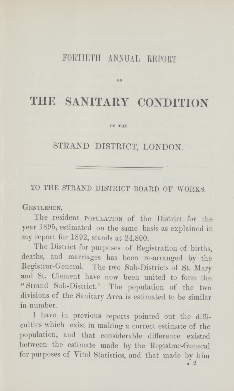 FORTIETH ANNUAL REPORT ON THE SANITARY CONDITION OF THE STRAND DISTRICT, LONDON. TO THE STRAND DISTRICT BOARD OF WORKS. Gentlemen, The resident population of the District for the year 1895, estimated on the same basis as explained in my report for 1892, stands at 24,800. The District for purposes of Registration of births, deaths, and marriages has been re-arranged by the Registrar-General. The two Sub-Districts of St. Mary and St. Clement have now been united to form the Strand Sub-District. The population of the two divisions of the Sanitary Area is estimated to be similar in number. 1 have in previous reports pointed out the diffi culties which exist in making a correct estimate of the population, and that considerable difference existed between the estimate made by the Registrar-General for purposes of Vital Statistics, and that made by him A 2