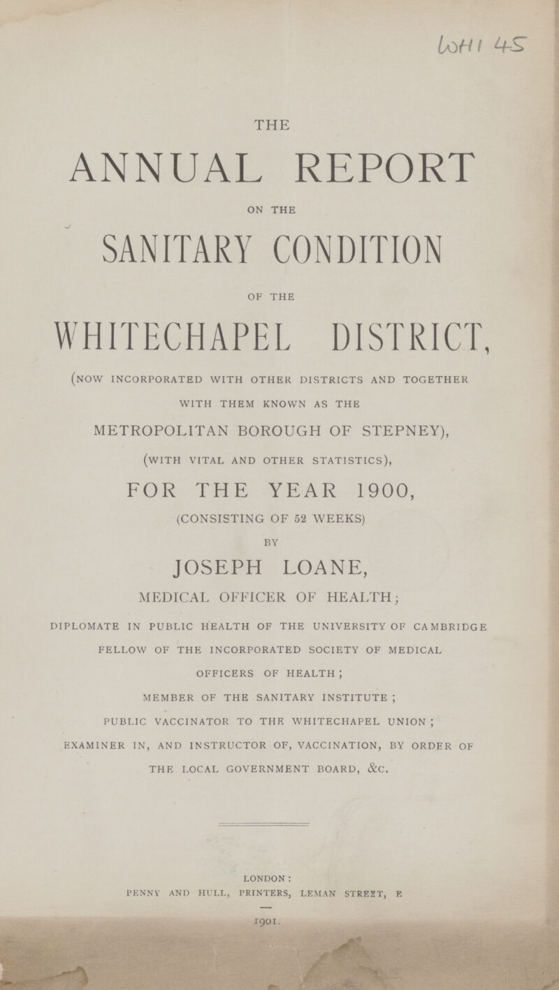WHI 45 THE ANNUAL REPORT on the SANITARY CONDITION of the WHITECHAPEL DISTRICT, (now incorporated with other districts and together with them known as the METROPOLITAN BOROUGH OF STEPNEY), (with vital and other statistics), FOR THE YEAR 1900, (CONSISTING OF 52 WEEKS) by JOSEPH LOANE, MEDICAL OFFICER OF HEALTH; diplomate in public health of the university of cambridge fellow of the incorporated society of medical officers of health ; member of the sanitary institute ; public vaccinator to the whitechapel union ; examiner in, and instructor of, vaccination, by order of the local government board, &c. LONDON: PENNY AND HULL, PRINTERS, LEMAN STREET, E 1901.