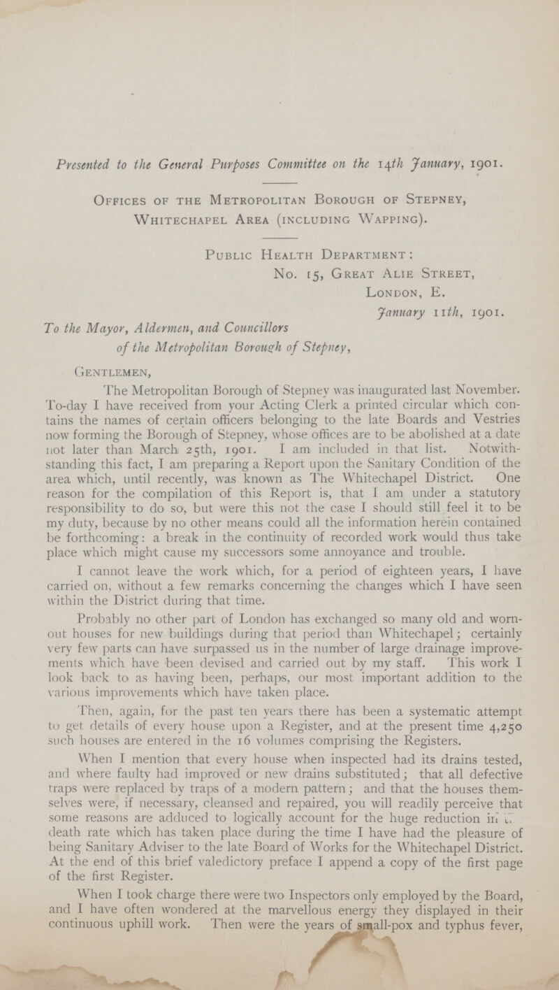 Presented to the General Purposes Committee on the 14th January, 1901. Offices of the Metropolitan Borough of Stepney, Whitechapel Area (including Wapping). Public Health Department: No. 15, Great Alie Street, London, E. January 11h, 19091. To the Mayor, Aldermen, and Councillors of the Metropolitan Borough of Stepney, Gentlemen, The Metropolitan Borough of Stepney was inaugurated last November. To-day I have received from your Acting Clerk a printed circular which con tains the names of certain officers belonging to the late Boards and Vestries now forming the Borough of Stepney, whose offices are to be abolished at a date not later than March 25th, 1901. I am included in that list. Notwith standing this fact, I am preparing a Report upon the Sanitary Condition of the area which, until recently, was known as The Whitechapel District. One reason for the compilation of this Report is, that I am under a statutory responsibility to do so, but were this not the case I should still feel it to be my duty, because by no other means could all the information herein contained be forthcoming: a break in the continuity of recorded work would thus take place which might cause my successors some annoyance and trouble. I cannot leave the work which, for a period of eighteen years, I have carried on, without a few remarks concerning the changes which I have seen within the District during that time. Probably no other part of London has exchanged so many old and worn out houses for new buildings during that period than Whitechapel; certainly very few parts can have surpassed us in the number of large drainage improve ments which have been devised and carried out by my staff. This work I look back to as having been, perhaps, our most important addition to the various improvements which have taken place. Then, again, for the past ten years there has been a systematic attempt to get details of every house upon a Register, and at the present time 4,250 such houses are entered in the 16 volumes comprising the Registers. When I mention that every house when inspected had its drains tested, and where faulty had improved or new drains substituted; that all defective traps were replaced by traps of a modern pattern; and that the houses them selves were, if necessary, cleansed and repaired, you will readily perceive that some reasons are adduced to logically account for the huge reduction irl death rate which has taken place during the time I have had the pleasure of being Sanitary Adviser to the late Board of Works for the Whitechapel District. At the end of this brief valedictory preface I append a copy of the first page of the first Register. When I took charge there were two Inspectors only employed by the Board, and I have often wondered at the marvellous energy they displayed in their continuous uphill work. Then were the years of small-pox and typhus fever,