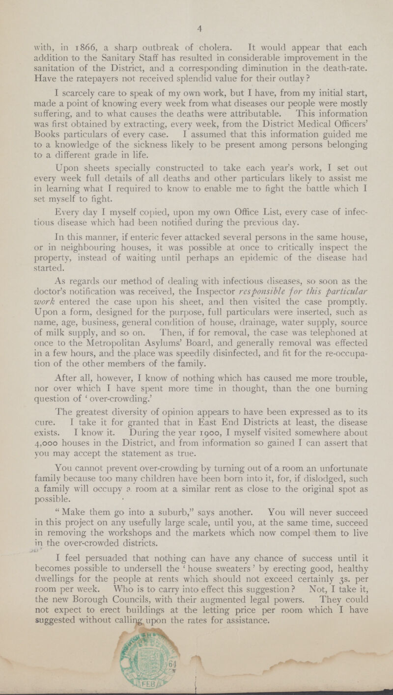4 with, in 1866, a sharp outbreak of cholera. Tt would appear that each addition to the Sanitary Staff has resulted in considerable improvement in the sanitation of the District, and a corresponding diminution in the death-rate. Have the ratepayers not received splendid value for their outlay ? I scarcely care to speak of my own work, but I have, from my initial start, made a point of knowing every week from what diseases our people were mostly suffering, and to what causes the deaths were attributable. This information was first obtained by extracting, every week, from the District Medical Officers' Books particulars of every case. I assumed that this information guided me to a knowledge of the sickness likely to be present among persons belonging to a. different grade in life. Upon sheets specially constructed to take each year's work, I set out every week full details of all deaths and other particulars likely to assist me in learning what I required to know to enable me to fight the battle which I set myself to fight. Every day I myself copied, upon my own Office List, every case of infec tious disease which had been notified during the previous day. In this manner, if enteric fever attacked several persons in the same house, or in neighbouring houses, it was possible at once to critically inspect the property, instead of waiting until perhaps an epidemic of the disease had started. As regards our method of dealing with infectious diseases, so soon as the doctor's notification was received, the Inspector responsible for this particular work entered the case upon his sheet, and then visited the case promptly. Upon a form, designed for the purpose, full particulars were inserted, such as name, age, business, general condition of house, drainage, water supply, source of milk supply, and so on. Then, if for removal, the case was telephoned at once to the Metropolitan Asylums' Board, and generally removal was effected in a few hours, and the place was speedily disinfected, and fit for the re-occupa tion of the other members of the family. After all, however, I know of nothing which has caused me more trouble, nor over which I have spent more time in thought, than the one burning question of 'over-crowding.' The greatest diversity of opinion appears to have been expressed as to its cure. I take it for granted that in East End Districts at least, the disease exists. I know it. During the year 1900, I myself visited somewhere about 4,000 houses in the District, and from information so gained I can assert that you may accept the statement as true. You cannot prevent over-crowding by turning out of a room an unfortunate family because too many children have been bom into it, for, if dislodged, such a family will occupy a room, at a similar rent as close to' the original spot as possible. Make them go into a suburb, says another. You will never succeed in this project on any usefully large scale, until you, at the same time, succeed in removing the workshops and the markets which now compel them to live in the over-crowded districts. I feel persuaded that nothing can have any chance of success until it becomes possible to undersell the 'house sweaters' by erecting good, healthy dwellings for the people at rents which should not exceed certainly 3s. per room per week. Who is to carry into effect this suggestion? Not, I take it, the new Borough Councils, with their augmented legal powers. They could not expect to erect buildings at the letting price per room which I have