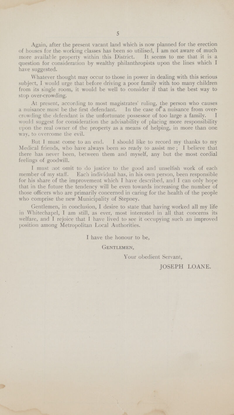 5 Again, after the present vacant land which is now planned for the erection of houses for the working classes has been so utilised, I am not aware of much more available property within this District. It seems to me that it is a question for consideration by wealthy philanthropists upon the lines which I have suggested. Whatever thought may occur to those in power in dealing with this serious subject, I would urge that before driving a poor family with too many children from its single room, it would be well to consider if that is the best way to stop over-crowding. At present, according to most magistrates' ruling, the person who causes a nuisance must be the first defendant. In the case of a nuisance from over crowding the defendant is the unfortunate possessor of too large a family. I would suggest for consideration the advisability of placing more responsibility upon the real owner of the property as a means of helping, in more than one way, to overcome the evil. But I must come to an end. I should like to record my thanks to my Medical friends, who have always been so ready to assist me; I believe that there has never been, between them and myself, any but the most cordial feelings of goodwill. I must not omit to do justice to the good and unselfish work of each member of my staff. Each individual has, in his own person, been responsible for his share of the improvement which I have described, and I can only hope that in the future the tendency will be even towards increasing the number of those officers who are primarily concerned in caring for the health of the people who comprise the new Municipality of Stepney. Gentlemen, in conclusion, I desire to state that having worked all my life in Whitechapel, I am still, as ever, most interested in all that concerns its welfare, and I rejoice that I have lived to see it occupying such an improved position among Metropolitan Local Authorities. I have the honour to be, Gentlemen, Your obedient Servant, JOSEPH LOANE.