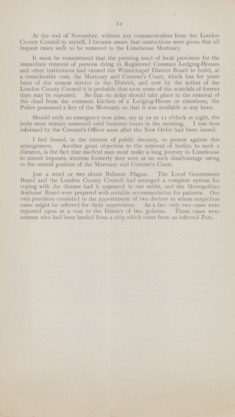 12 At the end of November, without any communication from the London County Council to myself, I became aware that instructions were given that all inquest cases were to be removed to the Limehouse Mortuary. It must be remembered that the pressing need of local provision for the immediate removal of persons dying in Registered Common Lodging-Houses and other institutions had caused the Whitechapel District Board to build, at a considerable cost, the Mortuary and Coroner's Court, which has for years been of the utmost service in the District, and now by the action of the London County Council it is probable that soon some of the scandals of former days may be repeated. So that no delay should take place in the removal of the dead from the common kitchen of a Lodging-House or elsewhere, the Police possessed a key of the Mortuary, so that it was available at any hour. Should such an emergency now arise, say at 10 or 11 o'clock at night, the body must remain unmoved until business hours in the morning. I was thus informed by the Coroner's Officer soon after the New Order had been issued. I feel bound, in the interest of public decency, to protest against this arrangement. Another great objection to the removal of bodies to such a distance, is the fact that medical men must make a long journey to Limehouse to attend inquests, whereas formerly they were at no such disadvantage owing to the central position of the Mortuary and Coroner's Court. Just a word or two about Bubonic Plague. The Local Government Board and the London County Council had arranged a complete system for coping with the disease had it appeared in our midst, and the Metropolitan Asylums' Board were prepared with suitable accommodation for patients. Our own provision consisted in the appointment of two doctors to whom suspicious cases might be referred for daily supervision. As a fact only two cases were reported upon at a cost to the District of two guineas. These cases were seamen who had been landed from a ship which came from an infected Port.