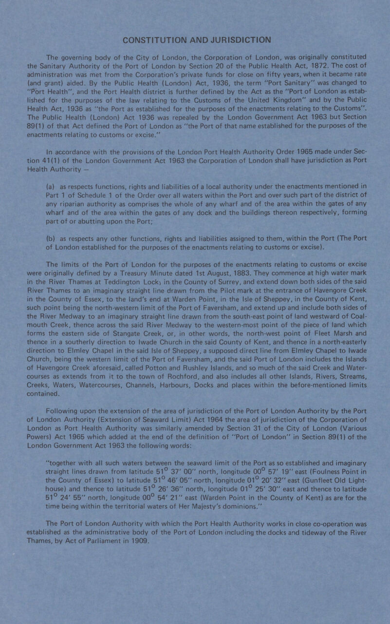 CONSTITUTION AND JURISDICTION The governing body of the City of London, the Corporation of London, was originally constituted the Sanitary Authority of the Port of London by Section 20 of the Public Health Act, 1872. The cost of administration was met from the Corporation's private funds for close on fifty years, when it became rate (and grant) aided. By the Public Health (London) Act, 1936, the term Port Sanitary was changed to Port Health, and the Port Health district is further defined by the Act as the Port of London as estab lished for the purposes of the law relating to the Customs of the United Kingdom and by the Public Health Act, 1936 as the Port as established for the purposes of the enactments relating to the Customs. The Public Health (London) Act 1936 was repealed by the London Government Act 1963 but Section 89(1) of that Act defined the Port of London as the Port of that name established for the purposes of the enactments relating to customs or excise. In accordance with the provisions of the London Port Health Authority Order 1965 made under Sec tion 41(1) of the London Government Act 1963 the Corporation of London shall have jurisdiction as Port Health Authority— (a) as respects functions, rights and liabilities of a local authority under the enactments mentioned in Part 1 of Schedule 1 of the Order over all waters within the Port and over such part of the district of any riparian authority as comprises the whole of any wharf and of the area within the gates of any wharf and of the area within the gates of any dock and the buildings thereon respectively, forming part of or abutting upon the Port; (b) as respects any other functions, rights and liabilities assigned to them, within the Port (The Port of London established for the purposes of the enactments relating to customs or excise). The limits of the Port of London for the purposes of the enactments relating to customs or excise were originally defined by a Treasury Minute dated 1st August, 1883. They commence at high water mark in the River Thames at Teddington Lock, in the County of Surrey, and extend down both sides of the said River Thames to an imaginary straight line drawn from the Pilot mark at the entrance of Havengore Creek in the County of Essex, to the land's end at Warden Point, in the Isle of Sheppey, in the County of Kent, such point being the north-western limit of the Port of Faversham, and extend up and include both sides of the River Medway to an imaginary straight line drawn from the south-east point of land westward of Coal mouth Creek, thence across the said River Medway to the western-most point of the piece of land which forms the eastern side of Stangate Creek, or, in other words, the north-west point of Fleet Marsh and thence in a southerly direction to Iwade Church in the said County of Kent, and thence in a north-easterly direction to Elmley Chapel in the said Isle of Sheppey, a supposed direct line from Elmley Chapel to Iwade Church, being the western limit of the Port of Faversham, and the said Port of London includes the Islands of Havengore Creek aforesaid, called Potton and Rushley Islands, and so much of the said Creek and Water courses as extends from it to the town of Rochford, and also includes all other Islands, Rivers, Streams, Creeks, Waters, Watercourses, Channels, Harbours, Docks and places within the before-mentioned limits contained. Following upon the extension of the area of jurisdiction of the Port of London Authority by the Port of London Authority (Extension of Seaward Limit) Act 1964 the area of jurisdiction of the Corporation of London as Port Health Authority was similarly amended by Section 31 of the City of London (Various Powers) Act 1965 which added at the end of the definition of Port of London in Section 89(1) of the London Government Act 1963 the following words: together with all such waters between the seaward limit of the Port as so established and imaginary straight lines drawn from latitude 51° 37' 00 north, longitude 00° 57' 19 east (Foulness Point in the County of Essex) to latitude 51° 46' 05 north, longitude 01° 20' 32 east (Gunfleet Old Light house) and thence to latitude 51° 26' 36 north, longitude 01° 25' 30 east and thence to latitude 51° 24' 55 north, longitude 00° 54' 21 east (Warden Point in the County of Kent) as are for the time being within the territorial waters of Her Majesty's dominions. The Port of London Authority with which the Port Health Authority works in close co-operation was established as the administrative body of the Port of London including the docks and tideway of the River Thames, by Act of Parliament in 1909.