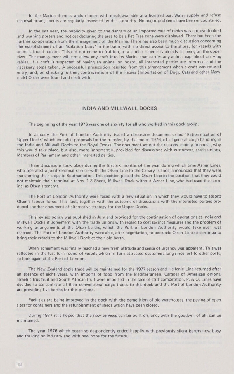 In the Marina there is a club house with meals available at a licensed bar. Water supply and refuse disposal arrangements are regularly inspected by this authority. No major problems have been encountered. In the last year, the publicity given to the dangers of an imported case of rabies was not overlooked and warning posters and notices declaring the area to be a Pet Free zone were displayed. There has been the further co-operation from the management of the Marina. There has also been much discussion concerning the establishment of an 'isolation buoy' in the basin, with no direct access to the shore, for vessels with animals found aboard. This did not come to fruition, as a similar scheme is already in being on the upper river. The management will not allow any craft into its Marina that carries any animal capable of carrying rabies. If a craft is suspected of having an animal on board, all interested parties are informed and the necessary steps taken. A successful prosecution resulted from this arrangement when a craft was refused entry, and, on checking further, contraventions of the Rabies (Importation of Dogs, Cats and other Mam mals) Order were found and dealt with. INDIA AND MILLWALL DOCKS The beginning of the year 1976 was one of anxiety for all who worked in this dock group. In January the Port of London Authority issued a discussion document called 'Rationalization of Upper Docks' which included proposals for the transfer, by the end of 1976, of all general cargo handling in the India and Millwall Docks to the Royal Docks. The document set out the reasons, mainly financial, why this would take place, but also, more importantly, provided for discussions with customers, trade unions, Members of Parliament and other interested parties. These discussions took place during the first six months of the year during which time Aznar Lines, who operated a joint seasonal service with the Olsen Line to the Canary Islands, announced that they were transferring their ships to Southampton. This decision placed the Olsen Line in the position that they could not maintain their terminal at Nos. 1-3 Sheds, Millwall Dock without Aznar Line, who had used the term inal as Olsen's tenants. The Port of London Authority were faced with a new situation in which they would have to absorb Olsen's labour force. This fact, together with the outcome of discussions with the interested parties pro duced another document of alternative strategy for the Upper Docks. This revised policy was published in July and provided for the continuation of operations at India and Millwall Docks if agreement with the trade unions with regard to cost savings measures and the problem of working arrangements at the Olsen berths, which the Port of London Authority would take over, was reached. The Port of London Authority were able, after negotiation, to persuade Olsen Line to continue to bring their vessels to the Millwall Dock at their old berth. When agreement was finally reached a new fresh attitude and sense of urgency was apparent. This was reflected in the fast turn round of vessels which in turn attracted customers long since lost to other ports, to look again at the Port of London. The New Zealand apple trade will be maintained for the 1977 season and Hellenic Line returned after an absence of eight years, with imports of food from the Mediterranean. Cargoes of American onions, Israeli citrus fruit and South African fruit were imported in the face of stiff competition. P. & O. Lines have decided to concentrate all their conventional cargo trades to this dock and the Port of London Authority are providing five berths for this purpose. Facilities are being improved in the dock with the demolition of old warehouses, the paving of open sites for containers and the refurbishment of sheds which have been closed. During 1977 it is hoped that the new services can be built on, and, with the goodwill of all, can be maintained. The year 1976 which began so despondently ended happily with previously silent berths now busy and thriving on industry and with new hope for the future. 18