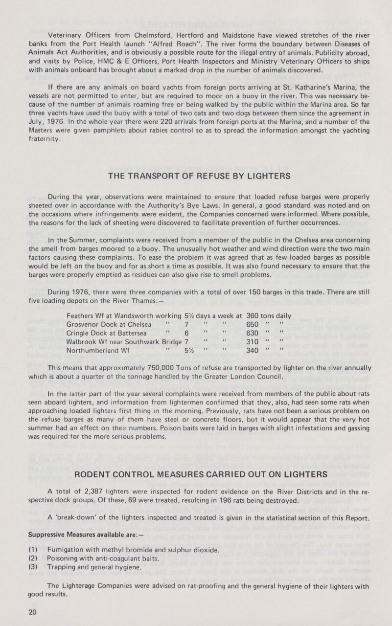 Veterinary Officers from Chelmsford, Hertford and Maidstone have viewed stretches of the river banks from the Port Health launch Alfred Roach. The river forms the boundary between Diseases of Animals Act Authorities, and is obviously a possible route for the illegal entry of animals. Publicity abroad, and visits by Police, HMC & E Officers, Port Health Inspectors and Ministry Veterinary Officers to ships with animals onboard has brought about a marked drop in the number of animals discovered. If there are any animals on board yachts from foreign ports arriving at St. Katharine's Marina, the vessels are not permitted to enter, but are required to moor on a buoy in the river. This was necessary be cause of the number of animals roaming free or being walked by the public within the Marina area. So far three yachts have used the buoy with a total of two cats and two dogs between them since the agreement in July, 1976 In the whole year there were 220 arrivals from foreign ports at the Marina, and a number of the Masters were given pamphlets about rabies control so as to spread the information amongst the yachting fraternity. THE TRANSPORT OF REFUSE BY LIGHTERS During the year, observations were maintained to ensure that loaded refuse barges were properly sheeted over in accordance with the Authority's Bye Laws. In general, a good standard was noted and on the occasions where infringements were evident, the Companies concerned were informed. Where possible, the reasons for the lack of sheeting were discovered to facilitate prevention of further occurrences. In the Summer, complaints were received from a member of the public in the Chelsea area concerning the smell from barges moored to a buoy. The unusually hot weather and wind direction were the two main factors causing these complaints. To ease the problem it was agreed that as few loaded barges as possible would be left on the buoy and for as short a time as possible. It was also found necessary to ensure that the barges were properly emptied as residues can also give rise to smell problems. During 1976, there were three companies with a total of over 150 barges in this trade. There are still five loading depots on the River Thames:— Feathers Wf at Wandsworth working 5½ days a week at 360 tons daily Grosvenor Dock at Chelsea  7   650   Cringle Dock at Battersea  6   630   Walbrook Wf near Southwark Bridge 7   310   Northumberland Wf  51/2   340   This means that approximately 750,000 Tons of refuse are transported by lighter on the river annually which is about a quarter of the tonnage handled by the Greater London Council. In the latter part of the year several complaints were received from members of the public about rats seen aboard lighters, and information from lightermen confirmed that they, also, had seen some rats when approaching loaded lighters first thing in the morning. Previously, rats have not been a serious problem on the refuse barges as many of them have steel or concrete floors, but it would appear that the very hot summer had an effect on their numbers. Poison baits were laid in barges with slight infestations and gassing was required for the more serious problems. RODENT CONTROL MEASURES CARRIED OUT ON LIGHTERS A total of 2,387 lighters were inspected for rodent evidence on the River Districts and in the re spective dock groups. Of these, 69 were treated, resulting in 196 rats being destroyed. A 'break-down' of the lighters inspected and treated is given in the statistical section of this Report. Suppressive Measures available are:— (1) Fumigation with methyl bromide and sulphur dioxide. (2) Poisoning with anti-coagulant baits. (3) Trapping and general hygiene. The Lighterage Companies were advised on rat-proofing and the general hygiene of their lighters with good results. 20