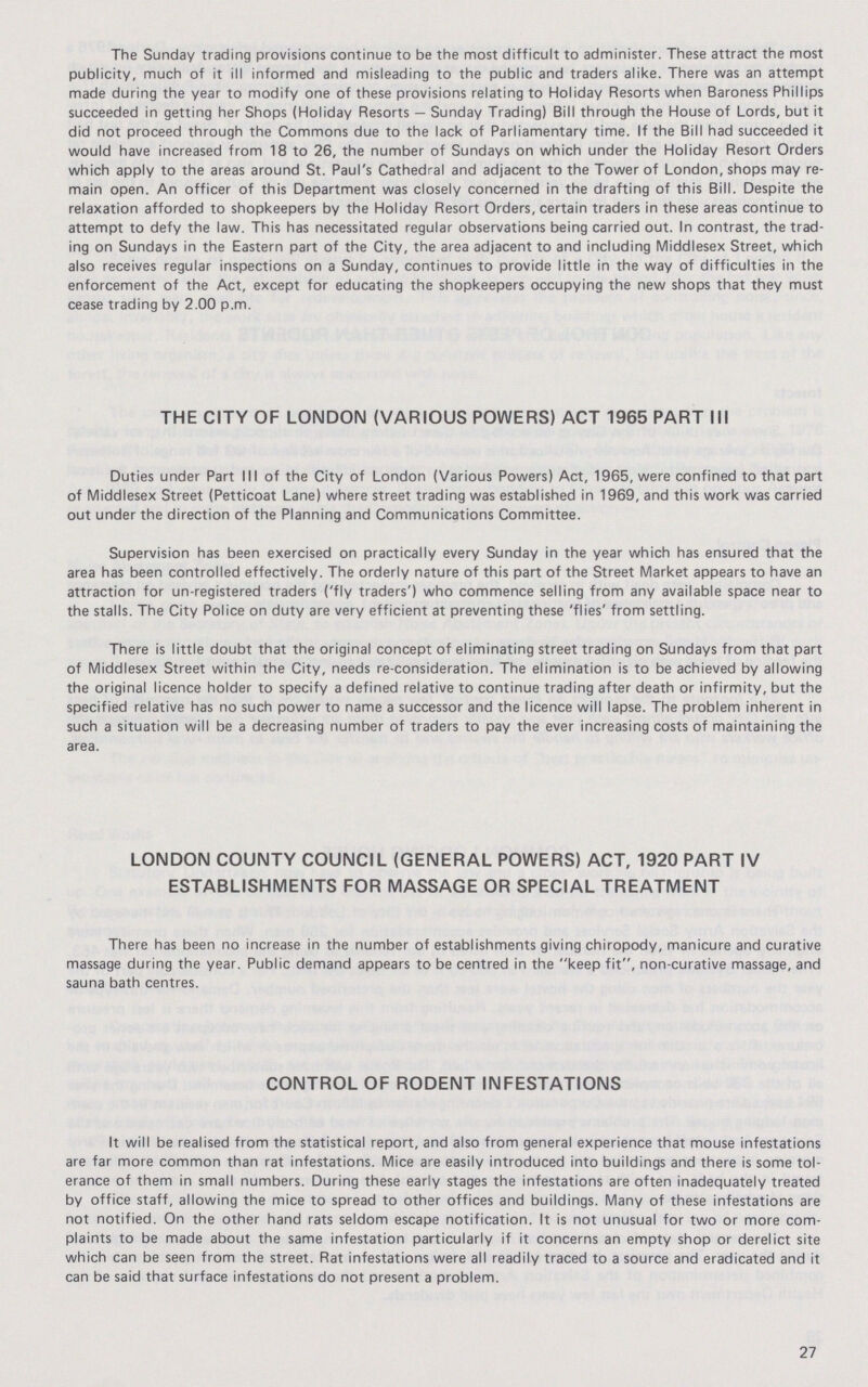 The Sunday trading provisions continue to be the most difficult to administer. These attract the most publicity, much of it ill informed and misleading to the public and traders alike. There was an attempt made during the year to modify one of these provisions relating to Holiday Resorts when Baroness Phillips succeeded in getting her Shops (Holiday Resorts — Sunday Trading) Bill through the House of Lords, but it did not proceed through the Commons due to the lack of Parliamentary time. If the Bill had succeeded it would have increased from 18 to 26, the number of Sundays on which under the Holiday Resort Orders which apply to the areas around St. Paul's Cathedral and adjacent to the Tower of London, shops may re main open. An officer of this Department was closely concerned in the drafting of this Bill. Despite the relaxation afforded to shopkeepers by the Holiday Resort Orders, certain traders in these areas continue to attempt to defy the law. This has necessitated regular observations being carried out. In contrast, the trad ing on Sundays in the Eastern part of the City, the area adjacent to and including Middlesex Street, which also receives regular inspections on a Sunday, continues to provide little in the way of difficulties in the enforcement of the Act, except for educating the shopkeepers occupying the new shops that they must cease trading by 2.00 p.m. THE CITY OF LONDON (VARIOUS POWERS) ACT 1965 PART III Duties under Part III of the City of London (Various Powers) Act, 1965, were confined to that part of Middlesex Street (Petticoat Lane) where street trading was established in 1969, and this work was carried out under the direction of the Planning and Communications Committee. Supervision has been exercised on practically every Sunday in the year which has ensured that the area has been controlled effectively. The orderly nature of this part of the Street Market appears to have an attraction for un-registered traders ('fly traders') who commence selling from any available space near to the stalls. The City Police on duty are very efficient at preventing these 'flies' from settling. There is little doubt that the original concept of eliminating street trading on Sundays from that part of Middlesex Street within the City, needs re-consideration. The elimination is to be achieved by allowing the original licence holder to specify a defined relative to continue trading after death or infirmity, but the specified relative has no such power to name a successor and the licence will lapse. The problem inherent in such a situation will be a decreasing number of traders to pay the ever increasing costs of maintaining the area. LONDON COUNTY COUNCIL (GENERAL POWERS) ACT, 1920 PART IV ESTABLISHMENTS FOR MASSAGE OR SPECIAL TREATMENT There has been no increase in the number of establishments giving chiropody, manicure and curative massage during the year. Public demand appears to be centred in the keep fit, non-curative massage, and sauna bath centres. CONTROL OF RODENT INFESTATIONS It will be realised from the statistical report, and also from general experience that mouse infestations are far more common than rat infestations. Mice are easily introduced into buildings and there is some tol erance of them in small numbers. During these early stages the infestations are often inadequately treated by office staff, allowing the mice to spread to other offices and buildings. Many of these infestations are not notified. On the other hand rats seldom escape notification. It is not unusual for two or more com plaints to be made about the same infestation particularly if it concerns an empty shop or derelict site which can be seen from the street. Rat infestations were all readily traced to a source and eradicated and it can be said that surface infestations do not present a problem. 27