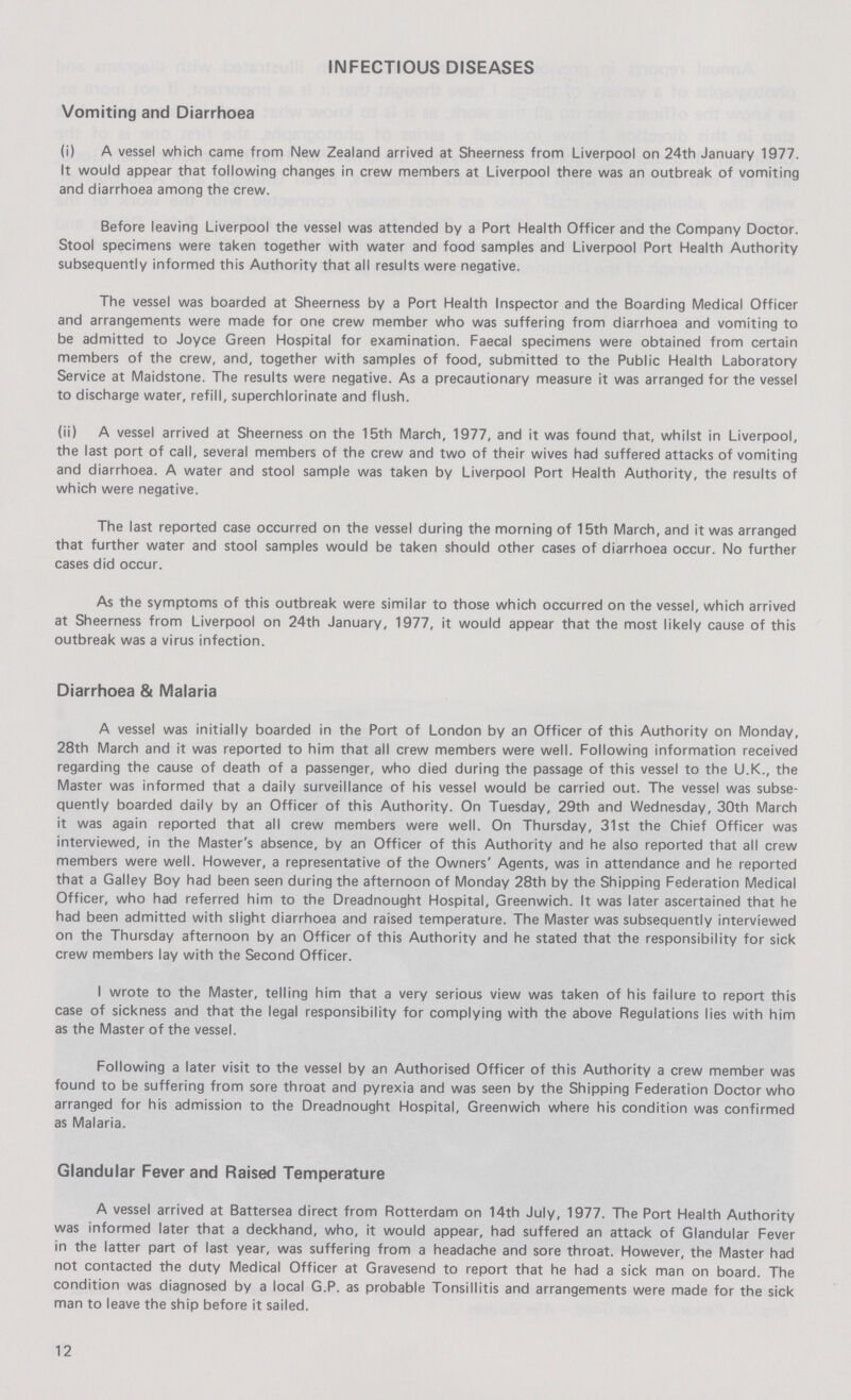 INFECTIOUS DISEASES Vomiting and Diarrhoea (i) A vessel which came from New Zealand arrived at Sheerness from Liverpool on 24th January 1977. It would appear that following changes in crew members at Liverpool there was an outbreak of vomiting and diarrhoea among the crew. Before leaving Liverpool the vessel was attended by a Port Health Officer and the Company Doctor. Stool specimens were taken together with water and food samples and Liverpool Port Health Authority subsequently informed this Authority that all results were negative. The vessel was boarded at Sheerness by a Port Health Inspector and the Boarding Medical Officer and arrangements were made for one crew member who was suffering from diarrhoea and vomiting to be admitted to Joyce Green Hospital for examination. Faecal specimens were obtained from certain members of the crew, and, together with samples of food, submitted to the Public Health Laboratory Service at Maidstone. The results were negative. As a precautionary measure it was arranged for the vessel to discharge water, refill, superchlorinate and flush. (ii) A vessel arrived at Sheerness on the 15th March, 1977, and it was found that, whilst in Liverpool, the last port of call, several members of the crew and two of their wives had suffered attacks of vomiting and diarrhoea. A water and stool sample was taken by Liverpool Port Health Authority, the results of which were negative. The last reported case occurred on the vessel during the morning of 15th March, and it was arranged that further water and stool samples would be taken should other cases of diarrhoea occur. No further cases did occur. As the symptoms of this outbreak were similar to those which occurred on the vessel, which arrived at Sheerness from Liverpool on 24th January, 1977, it would appear that the most likely cause of this outbreak was a virus infection. Diarrhoea & Malaria A vessel was initially boarded in the Port of London by an Officer of this Authority on Monday, 28th March and it was reported to him that all crew members were well. Following information received regarding the cause of death of a passenger, who died during the passage of this vessel to the U.K., the Master was informed that a daily surveillance of his vessel would be carried out. The vessel was subse quently boarded daily by an Officer of this Authority. On Tuesday, 29th and Wednesday, 30th March it was again reported that all crew members were well. On Thursday, 31st the Chief Officer was interviewed, in the Master's absence, by an Officer of this Authority and he also reported that all crew members were well. However, a representative of the Owners' Agents, was in attendance and he reported that a Galley Boy had been seen during the afternoon of Monday 28th by the Shipping Federation Medical Officer, who had referred him to the Dreadnought Hospital, Greenwich. It was later ascertained that he had been admitted with slight diarrhoea and raised temperature. The Master was subsequently interviewed on the Thursday afternoon by an Officer of this Authority and he stated that the responsibility for sick crew members lay with the Second Officer. I wrote to the Master, telling him that a very serious view was taken of his failure to report this case of sickness and that the legal responsibility for complying with the above Regulations lies with him as the Master of the vessel. Following a later visit to the vessel by an Authorised Officer of this Authority a crew member was found to be suffering from sore throat and pyrexia and was seen by the Shipping Federation Doctor who arranged for his admission to the Dreadnought Hospital, Greenwich where his condition was confirmed as Malaria. Glandular Fever and Raised Temperature A vessel arrived at Battersea direct from Rotterdam on 14th July, 1977. The Port Health Authority was informed later that a deckhand, who, it would appear, had suffered an attack of Glandular Fever in the latter part of last year, was suffering from a headache and sore throat. However, the Master had not contacted the duty Medical Officer at Gravesend to report that he had a sick man on board. The condition was diagnosed by a local G.P. as probable Tonsillitis and arrangements were made for the sick man to leave the ship before it sailed. 12