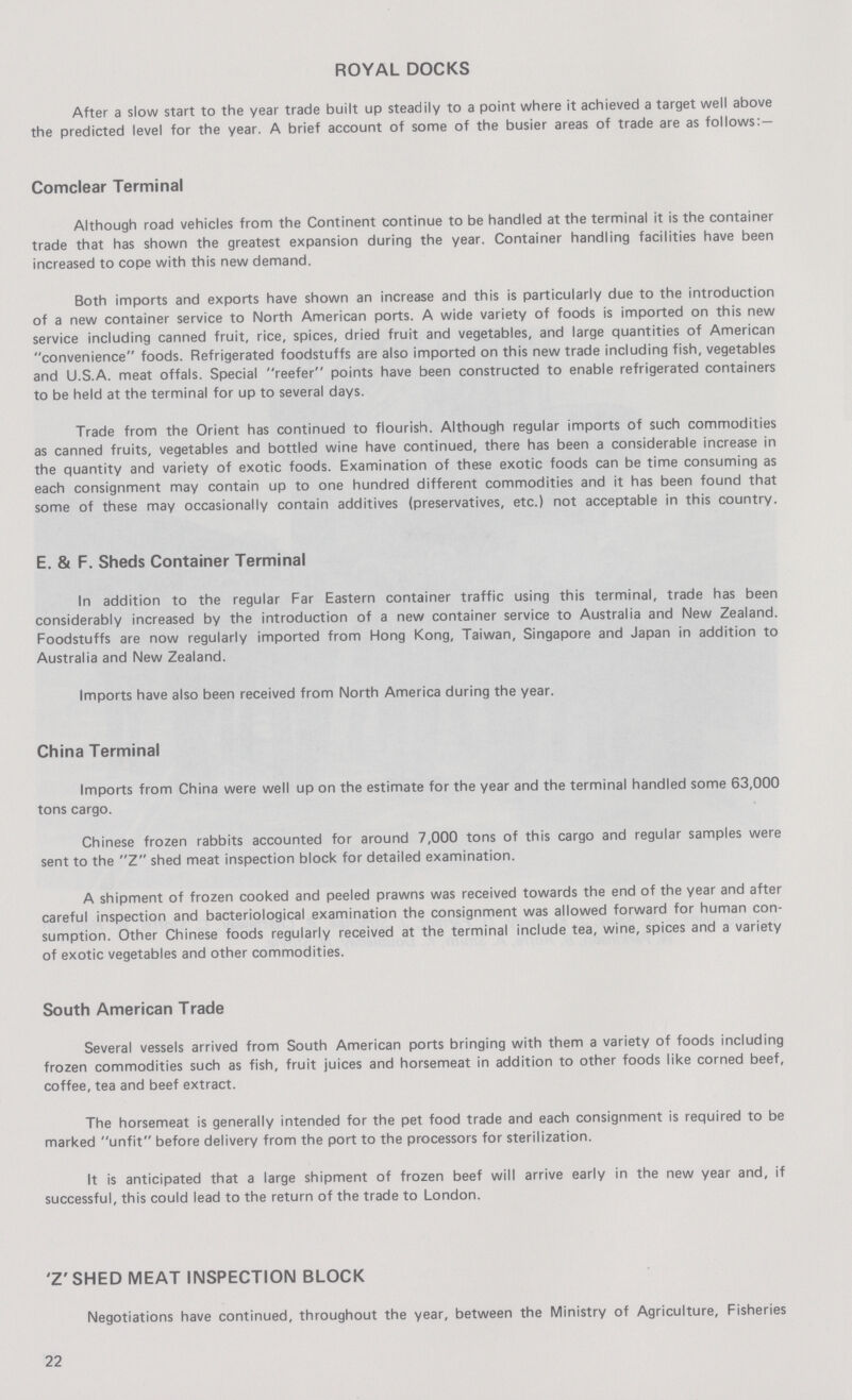 ROYAL DOCKS After a slow start to the year trade built up steadily to a point where it achieved a target well above the predicted level for the year. A brief account of some of the busier areas of trade are as follows:— Comclear Terminal Although road vehicles from the Continent continue to be handled at the terminal it is the container trade that has shown the greatest expansion during the year. Container handling facilities have been increased to cope with this new demand. Both imports and exports have shown an increase and this is particularly due to the introduction of a new container service to North American ports. A wide variety of foods is imported on this new service including canned fruit, rice, spices, dried fruit and vegetables, and large quantities of American convenience foods. Refrigerated foodstuffs are also imported on this new trade including fish, vegetables and U.S.A. meat offals. Special reefer points have been constructed to enable refrigerated containers to be held at the terminal for up to several days. Trade from the Orient has continued to flourish. Although regular imports of such commodities as canned fruits, vegetables and bottled wine have continued, there has been a considerable increase in the quantity and variety of exotic foods. Examination of these exotic foods can be time consuming as each consignment may contain up to one hundred different commodities and it has been found that some of these may occasionally contain additives (preservatives, etc.) not acceptable in this country. E. & F. Sheds Container Terminal In addition to the regular Far Eastern container traffic using this terminal, trade has been considerably increased by the introduction of a new container service to Australia and New Zealand. Foodstuffs are now regularly imported from Hong Kong, Taiwan, Singapore and Japan in addition to Australia and New Zealand. Imports have also been received from North America during the year. China Terminal Imports from China were well up on the estimate for the year and the terminal handled some 63,000 tons cargo. Chinese frozen rabbits accounted for around 7,000 tons of this cargo and regular samples were sent to the Z shed meat inspection block for detailed examination. A shipment of frozen cooked and peeled prawns was received towards the end of the year and after careful inspection and bacteriological examination the consignment was allowed forward for human con sumption. Other Chinese foods regularly received at the terminal include tea, wine, spices and a variety of exotic vegetables and other commodities. South American Trade Several vessels arrived from South American ports bringing with them a variety of foods including frozen commodities such as fish, fruit juices and horsemeat in addition to other foods like corned beef, coffee, tea and beef extract. The horsemeat is generally intended for the pet food trade and each consignment is required to be marked unfit before delivery from the port to the processors for sterilization. It is anticipated that a large shipment of frozen beef will arrive early in the new year and, if successful, this could lead to the return of the trade to London. 'Z' SHED MEAT INSPECTION BLOCK Negotiations have continued, throughout the year, between the Ministry of Agriculture, Fisheries 22