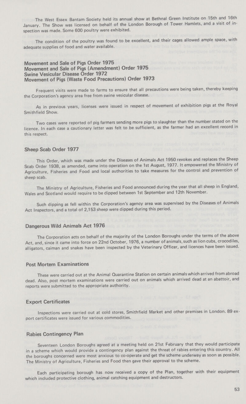 The West Essex Bantam Society held its annual show at Bethnal Green Institute on 15th and 16th January. The Show was licensed on behalf of the London Borough of Tower Hamlets, and a visit of in spection was made. Some 600 poultry were exhibited. The condition of the poultry was found to be excellent, and their cages allowed ample space, with adequate supplies of food and water available. Movement and Sale of Pigs Order 1975 Movement and Sale of Pigs (Amendment) Order 1975 Swine Vesicular Disease Order 1972 Movement of Pigs (Waste Food Precautions) Order 1973 Frequent visits were made to farms to ensure that all precautions were being taken, thereby keeping the Corporation's agency area free from swine vesicular disease. As in previous years, licenses were issued in respect of movement of exhibition pigs at the Royal Smithfield Show. Two cases were reported of pig farmers sending more pigs to slaughter than the number stated on the licence. In each case a cautionary letter was felt to be sufficient, as the farmer had an excellent record in this respect. Sheep Scab Order 1977 This Order, which was made under the Diseases of Animals Act 1950 revokes and replaces the Sheep Scab Order 1938, as amended, came into operation on the 1st August, 1977. It empowered the Ministry of Agriculture, Fisheries and Food and local authorities to take measures for the control and prevention of sheep scab. The Ministry of Agriculture, Fisheries and Food announced during the year that all sheep in England, Wales and Scotland would require to be dipped between 1st September and 12th November. Such dipping as fell within the Corporation's agency area was supervised by the Diseases of Animals Act Inspectors, and a total of 2,153 sheep were dipped during this period. Dangerous Wild Animals Act 1976 The Corporation acts on behalf of the majority of the London Boroughs under the terms of the above Act, and, since it came into force on 22nd October, 1976, a number of animals, such as lion cubs, crocodiles, alligators, caiman and snakes have been inspected by the Veterinary Officer, and licences have been issued. Post Mortem Examinations These were carried out at the Animal Quarantine Station on certain animals which arrived from abroad dead. Also, post mortem examinations were carried out on animals which arrived dead at an abattoir, and reports were submitted to the appropriate authority. Export Certificates Inspections were carried out at cold stores, Smithfield Market and other premises in London. 89 ex port certificates were issued for various commodities. Rabies Contingency Plan Seventeen London Boroughs agreed at a meeting held on 21st February that they would participate in a scheme which would provide a contingency plan against the threat of rabies entering this country. All the boroughs concerned were most anxious to co-operate and get the scheme underway as soon as possible. The Ministry of Agriculture, Fisheries and Food then gave their approval to the scheme. Each participating borough has now received a copy of the Plan, together with their equipment which included protective clothing, animal catching equipment and destructors. 53
