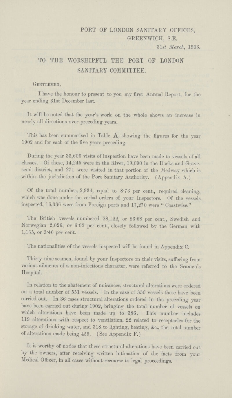 PORT OF LONDON SANITARY OFFICES, GREENWICH, S.E. 31s£ March, 1903. TO THE WORSHIPFUL THE PORT OF LONDON SANITARY COMMITTEE. Gentlemen, I have the honour to present to you my first Annual Report, for the year ending 31st December last. It will be noted that the year's work on the whole shows an increase in nearly all directions over preceding years. This has been summai-ised in Table A, showing the figures for the year 1902 and for each of the five years preceding. During the year 33,606 visits of inspection have been made to vessels of all classes. Of these, 14,245 were in the River, 19,090 in the Docks and Grave send district, and 271 were visited in that portion of the Med way which is within the jurisdiction of the Port Sanitary Authority. (Appendix A.) Of the total number, 2,934, equal to 873 per cent,., required cleaning, which was done under the verbal orders of your Inspectors. Of the vessels inspected, 16,336 were from Foreign ports and 17,270 were  Coastwise. The British vessels numbered 28,122, or 83.68 per cent., Swedish and Norwegian 2,026, or 6.02 per cent., closely followed by the German with 1,165, or 3.46 per cent. The nationalities of the vessels inspected will be found in Appendix C. Thirty-nine seamen, found by your Inspectors on their visits, suffering from various ailments of a non-infectious character, were referred to the Seamen's Hospital. In relation to the abatement of nuisances, structural alterations were ordered on a total number of 551 vessels. In the case of 350 vessels these have been carried out. In 36 cases structural alterations ordered in the preceding year have been carried out during 1902, bringing the total number of vessels on which alterations have been made up to 386. This number includes 119 alterations with respect to ventilation, 22 related to receptacles for the storage of drinking water, and 318 to lighting, heating, &c., the total number of alterations made being 459. (See Appendix F.) It is worthy of notice that these structural alterations have been carried out by the owners, after receiving written intimation of the facts from your Medical Officer, in all cases without recourse to legal proceedings.