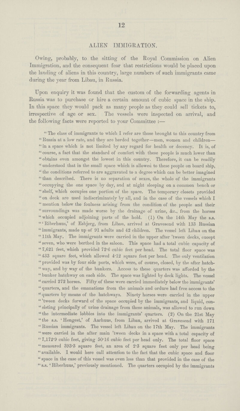 12 ALIEN IMMIGRATION. Owing, probably, to the sitting of the Royal Commission on Alien Immigration, and the consequent fear that restrictions would be placed upon the landing of aliens in this country, large numbers of such immigrants came during the year from Libau, in Russia. Upon enquiry it was found that the custom of the forwarding agents in Russia was to purchase or hire a certain amount of cubic space in the ship. In this space they would pack as many people as they could sell tickets to, irrespective of age or sex. The vessels were inspected on arrival, and the following facts were reported to your Committee:— The class of immigrants to which I refer are those brought to this country from Russia at a low rate, and they are herded together—men, women and children—  in a space which is not limited by any regard for health or decency. It is, of  course, a fact that the standard of comfort with these people is much lower than  obtains even amongst the lowest in this country. Therefore, it can be readily  understood that in the small space which is allowed to these people on board ship,  the conditions referred to are aggravated to a degree which can be better imagined than described. There is no separation of sexes, the whole of the immigrants  occupying the one space by day, and at night sleeping on a common bench or  shelf, which occupies one portion of the space. The temporary closets provided  on deck are used indiscriminately by all, and in the case of the vessels which I  mention below the foulness arising from the condition of the people and their  surroundings was made worse by the drainage of urine, &c., from the horses  which occupied adjoining parts of the hold. (1) On the 14th May the s.s. 'Riberhuus,' of Esbjerg, from Libau, arrived at Gravesend with 133 Russian immigrants, made up of 91 adults and 42 children. The vessel left Libau on the  11th May. The immigrants were carried in the upper after 'tween decks, except  seven, who were berthed in the saloon. This space had a total cubic capacity of 7,621 feet, which provided 72'6 cubic feet per head. The total floor space was 433 square feet, which allowed 4*12 square feet per head. The only ventilation  provided was by four side ports, which were, of course, closed, by the after hatch  way, and by way of the bunkers. Access to these quarters was afforded by the  bunker hatchway on each side. The space was lighted by deck lights. The vessel  carried 272 horses. Fifty of these were carried immediately below the immigrants'  quarters, and the emanations from the animals and ordure had free access to the  quarters by means of the hatchways. Ninety horses were carried in the upper  'tween decks forward of the space occupied by the immigrants, and liquid, con  sisting principally of urine drainage from these animals, was allowed to run down the intermediate lobbies into the immigrants' quarters. (2) On the 21st May the s.s. 'Hengest,' of Aarhuus, from Libau, arrived at Gravesend with 171 Russian immigrants. The vessel left Libau on the 17th May. The immigrants  were carried in the after main 'tween decks in a space with a total capacity of  7,172.9 cubic feet, giving 50.16 cubic feet per head only. The total floor space  measured 393.3 square feet, an area of 2.3 square feet only per head being  available. 1 would here call attention to the fact that the cubic space and floor  space in the case of this vessel was even less than that provided in the case of the s.s. 'Riberhuus,' previously mentioned. The quarters occupied by the immigrants