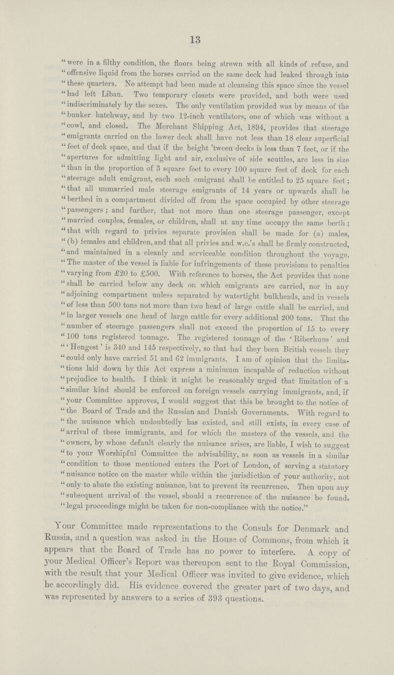 13  were in a filthy condition, the floors being strewn with all kinds of refuse, and  offensive liquid from the horses carried on the same deck had leaked through into  these quarters. No attempt had been made at cleansing this space since the vessel  had left Libau. Two temporary closets were provided, and both were used  indiscriminately by the sexes. The only ventilation provided was by means of the  bunker hatchway, and by two 1'2-inch ventilators, one of which was without a cowl, and closed. The Merchant Shipping Act, 1894, provides that steerage emigrants carried on the lower deck shall have not less than 18 clear superficial feet of deck space, and that if the height 'tween decks is less than 7 feet, or if the  apertures for admitting light and air, exclusive of side scuttles, are less in size  than in the proportion of 3 square feet to every 100 square feet of deck for each  steerage adult emigrant, each such emigrant shall be entitled to 25 square feet; that all unmarried male steerage emigrants of 14 years or upwards shall be  berthed in a compartment divided off from the space occupied by other steerage  passengers ; and further, that not more than one steerage passenger, except  married couples, females, or children, shall at any time occupy the same berth ; that with regard to privies separate provision shall be made for (a) males,  (b) females and children, and that all privies and w.c.'s shall be firmly constructed, and maintained in a cleanly and serviceable condition throughout the voyage.  The master of the vessel is liable for infringements of these provisions to penalties varying from £20 to £500. With reference to horses, the Act provides that none  shall be carried below any deck on which emigrants are carried, nor in auy  adjoining compartment unless separated by watertight bulkheads, and in vessels of less than 500 tons not more than two head of large cattle shall be carried, and in larger vessels one head of large cattle for every additional 200 tons. That the  number of steerage passengers shall not exceed the proportion of 15 to every  100 tons registered tonnage. The registered tonnage of the ' Riberhuus' and 'Hengest' is 340 and 145 respectively, so that had they been British vessels they could only have carried 51 and 62 immigrants. I am of opinion that the limita  tions laid down by this Act express a minimum incapable of reduction without prejudice to health. I think it might be reasonably urged that limitation of a similar kind should be enforced on foreign vessels carrying immigrants, and, if  your Committee approves, I would suggest that this be brought to the notice of the Board of Trade and the Russian and Danish Governments. With regard to  the nuisance which undoubtedly has existed, and still exists, in every case of arrival of these immigrants, and for which the masters of the vessels, and the  owners, by whose default clearly the nuisance arises, are liable, I wish to suggest to your Worshipful Committee the advisability, as soon as vessels in a similar  condition to those mentioned enters the Port of London, of serving a statutory nuisance notice on the master while within the jurisdiction of your authority, not  only to abate the existing nuisance, but to prevent its recurrence. Then upon auy  subsequent arrival of the vessel, should a recurrence of the nuisance be found, legal proceedings might be taken for non-compliance with the notice. Your Committee made representations to the Consuls for Denmark and Russia, and a question was asked in the House of Commons, from which it appears that the Board of Trade has no power to interfere. A copy of your Medical Officer's Report was thereupon sent to the Royal Commission, with the result that your Medical Officer was invited to give evidence, which he accordingly did. His evidence covered the greater part of two days, and was represented by answers to a series of 393 questions.