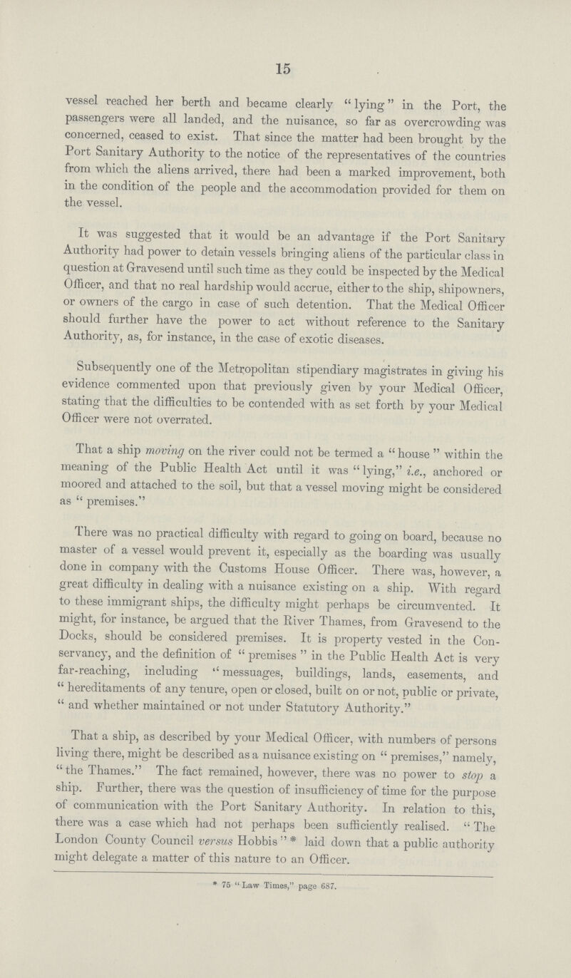 15 vessel reached her berth and became clearly  lying in the Port, the passengers were all landed, and the nuisance, so far as overcrowding was concerned, ceased to exist. That since the matter had been brought by the Port Sanitary Authority to the notice of the representatives of the countries from which the aliens arrived, there had been a marked improvement, both in the condition of the people and the accommodation provided for them on the vessel. It was suggested that it would be an advantage if the Port Sanitary Authority had power to detain vessels bringing aliens of the particular class in question at Gravesend until such time as they could be inspected by the Medical Officer, and that no real hardship would accrue, either to the ship, shipowners, or owners of the cargo in case of such detention. That the Medical Officer should further have the power to act without reference to the Sanitary Authority, as, for instance, in the case of exotic diseases. Subsequently one of the Metropolitan stipendiary magistrates in giving his evidence commented upon that previously given by your Medical Officer, stating that the difficulties to be contended with as set forth by your Medical Officer were not overrated. That a ship moving on the river could not be termed a  house  within the meaning of the Public Health Act until it was  lying, i.e., anchored or moored and attached to the soil, but that a vessel moving might be considered as  premises. There was no practical difficulty with regard to going on board, because no master of a vessel would prevent it, especially as the boarding was usually done in company with the Customs House Officer. There was, however, a great difficulty in dealing with a nuisance existing on a ship. With regard to these immigrant ships, the difficulty might perhaps be circumvented. It might, for instance, be argued that the River Thames, from Gravesend to the Docks, should be considered premises. It is property vested in the Con servancy, and the definition of  premises  in the Public Health Act is very far-reaching, including '' messuages, buildings, lands, easements, and  hereditaments of any tenure, open or closed, built on or not, public or private,  and whether maintained or not under Statutory Authority. That a ship, as described by your Medical Officer, with numbers of persons living there, might be described as a nuisance existing on  premises, namely, the Thames. The fact remained, however, there was no power to stop a ship. Further, there was the question of insufficiency of time for the purpose of communication with the Port Sanitary Authority. In relation to this, there was a case which had not perhaps been sufficiently realised.  The London County Council versus Hobbis  * laid down that a public authority might delegate a matter of this nature to an Officer. * 75  Law Times, page 687.