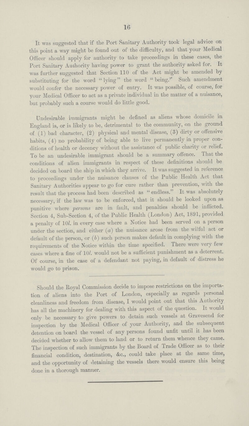 16 It was suggested that if the Port Sanitary Authority took legal advice on this point a way might be found out of the difficulty, and that your Medical Officer should apply for authority to take proceedings in these cases, the Port Sanitary Authority having power to grant the authority asked for. It was further suggested that Section 110 of the Act might be amended by substituting for the word  lying the word  being.'' Such amendment would confer the necessary power of entry. It was possible, of course, for your Medical Officer to act as a private individual in the matter of a nuisance, but probably such a course would do little good. Undesirable immigrants might be defined as aliens whose domicile in England is, or is likely to be, detrimental to the community, on the ground of (1) bad character, (2) physical and mental disease, (3) dirty or offensive habits, (4) no probability of being able to live permanently in proper con ditions of health or decency without the assistance of public charity or relief. To be an undesirable immigrant should be a summary offence. That the conditions of alien immigrants in respect of these definitions should be decided on board the ship in which they arrive. It was suggested in reference to proceedings under the nuisance clauses of the Public Health Act that Sanitary Authorities appear to go for cure rather than prevention, with the result that the process had been described as  endless. It was absolutely necessary, if the law was to be enforced, that it should be looked upon as punitive where persons are in fault, and penalties should be inflicted. Section 4, Sub-Section 4, of the Public Health (London) Act, 1891, provided a penalty of 10/. in every case where a Notice had been served on a person under the section, and either (a) the nuisance arose from the wilful act or default of the person, or (b) such person makes default in complying with the requirements of the Notice within the time specified. There were very few cases where a fine of 10/. would not be a sufficient punishment as a deterrent. Of course, in the case of a defendant not paying, in default of distress he would go to prison. Should the Royal Commission decide to impose restrictions on the importa tion of aliens into the Port of London, especially as regards personal cleanliness and freedom from disease, I would point out that this Authority has all the machinery for dealing with this aspect of the question. It would only be necessary to give powers to detain such vessels at Gravesend for inspection by the Medical Officer of your Authority, and the subsequent detention on board the vessel of any persons found unfit until it has been decided whether to allow them to land or to return them whence they came. The inspection of such immigrants by the Board of Trade Officer as to their financial condition, destination, &c., could take place at the same time, and the opportunity of detaining the vessels there would ensure this being done in a thorough manner.