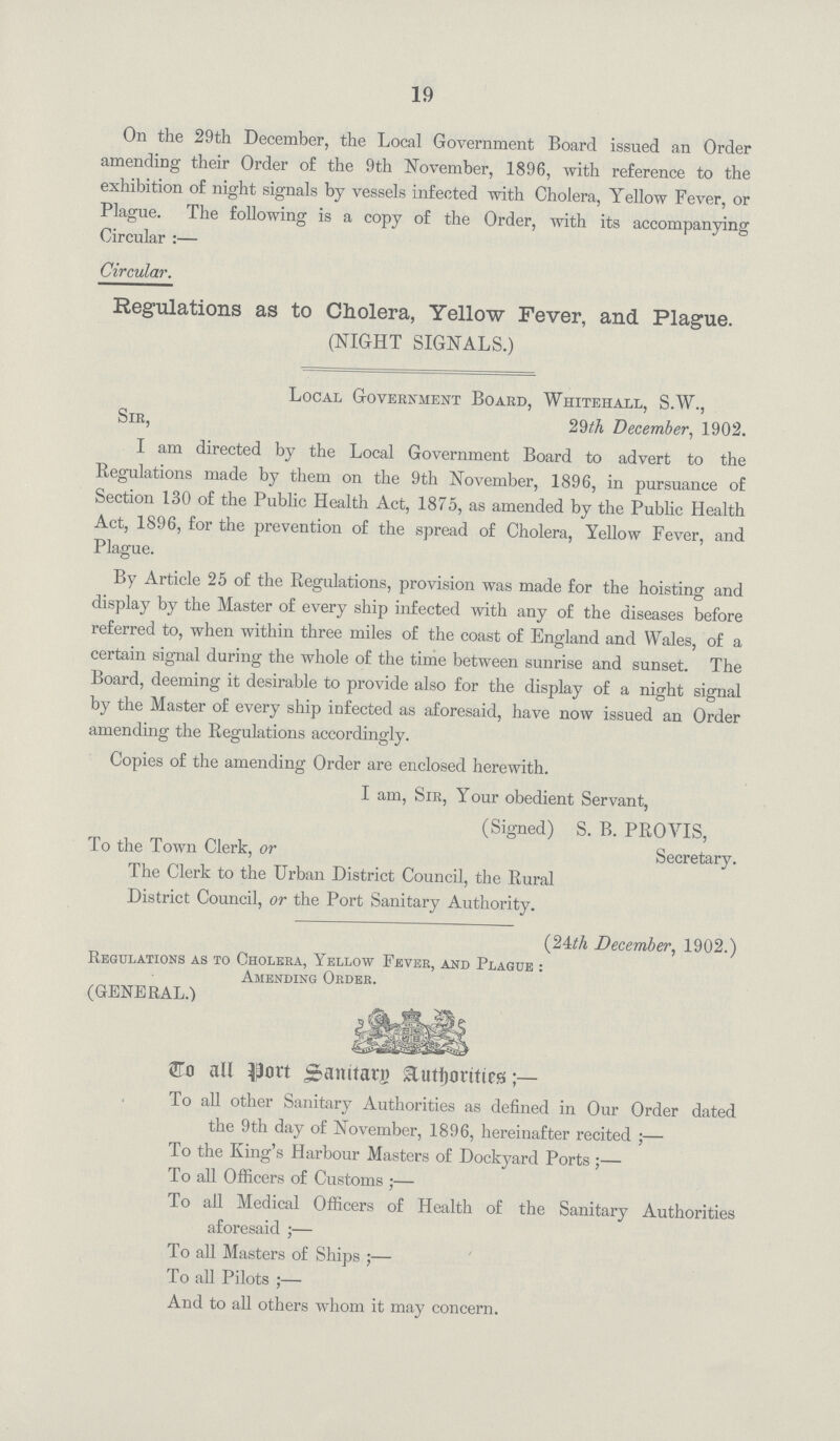 19 On the 29th December, the Local Government Board issued an Order amending their Order of the 9th November, 1896, with reference to the exhibition of night signals by vessels infected with Cholera, Yellow Fever, or Plague. The following is a copy of the Order, with its accompanying Circular :— Circular. Regulations as to Cholera, Yellow Fever, and Plague. (NIGHT SIGNALS.) Local Government Board, Whitehall, S.W., Sir, 29th December, 1902. I am directed by the Local Government Board to advert to the Regulations made by them on the 9th November, 1896, in pursuance of Section 130 of the Public Health Act, 1875, as amended by the Public Health Act, 1896, for the prevention of the spread of Cholera, Yellow Fever, and Plague. By Article 25 of the Regulations, provision was made for the hoisting and display by the Master of every ship infected with any of the diseases before referred to, when within three miles of the coast of England and Wales, of a certain signal during the whole of the time between sunrise and sunset. The Board, deeming it desirable to provide also for the display of a night signal by the Master of every ship infected as aforesaid, have now issued an Order amending the Regulations accordingly. Copies of the amending Order are enclosed herewith. I am, Sir, Your obedient Servant, (Signed) S. B. PROYIS, To the Town Clerk, or Secretary. The Clerk to the Urban District Council, the Rural District Council, or the Port Sanitary Authority. (24th December, 1902.) Regulations as to Cholera, Yellow Fever, and Plague : Amending Order. (GENERAL.) Co all port Scamtarg authorities To all other Sanitary Authorities as defined in Our Order dated the 9th day of November, 1896, hereinafter recited ;— To the King's Harbour Masters of Dockyard Ports;— To all Officers of Customs ;— To all Medical Officers of Health of the Sanitary Authorities aforesaid ;— To all Masters of Ships ;— To all Pilots ;— And to all others whom it may concern.