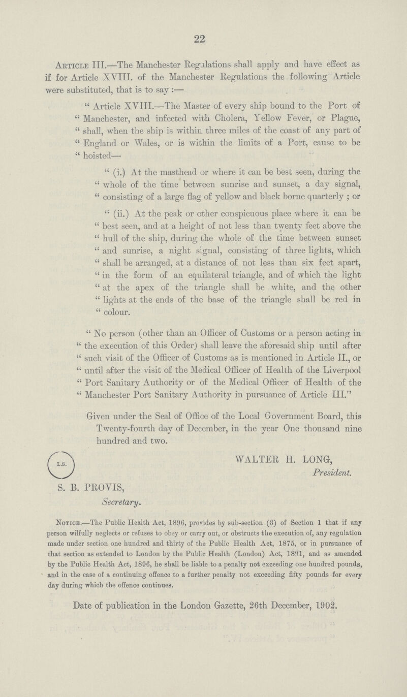 22 Article III.—The Manchester Regulations shall apply and have effect as if for Article XYIII. of the Manchester Regulations the following Article were substituted, that is to say :—  Article XVIII.—The Master of every ship bound to the Port of  Manchester, and infected with Cholera, Yellow Fever, or Plague,  shall, when the ship is within three miles of the coast of any part of  England or Wales, or is within the limits of a Port, cause to be  hoisted—  (i.) At the masthead or where it can be best seen, during the  whole of the time between sunrise and sunset, a day signal,  consisting of a large flag of yellow and black borne quarterly ; or  (ii.) At the peak or other conspicuous place where it can be  best seen, and at a height of not less than twenty feet above the  hull of the ship, during the whole of the time between sunset  and sunrise, a night signal, consisting of three lights, which  shall be arranged, at a distance of not less than six feet apart,  in the form of an equilateral triangle, and of which the light  at the apex of the triangle shall be white, and the other  lights at the ends of the base of the triangle shall be red in  colour.  No person (other than an Officer of Customs or a person acting in  the execution of this Order) shall leave the aforesaid ship until after  such visit of the Officer of Customs as is mentioned in Article II., or  until after the visit of the Medical Officer of Health of the Liverpool  Port Sanitary Authority or of the Medical Officer of Health of the  Manchester Port Sanitary Authority in pursuance of Article III. Given under the Seal of Office of the Local Government Board, this Twenty-fourth day of December, in the year One thousand nine hundred and two. Notice.—Tlie Public Health Act, 1896, provides by sub-section (3) of Section 1 that if any person wilfully neglects or refuses to obey or carry out, or obstructs the execution of, any regulation made under section one hundred and thirty of the Public Health Act, 1875, or in pursuance of that section as extended to London by the Public Health (London) Act, 1891, and as amended by the Public Health Act, 1896, he shall be liable to a penalty not exceeding one hundred pounds, and in the case of a continuing offence to a further penalty not exceeding fifty pounds for every day during which the offence continues. WALTER H. LONG, President. S. B. PROYIS, Secretary. Date of publication in the London Gazette, 26th December, 1902.