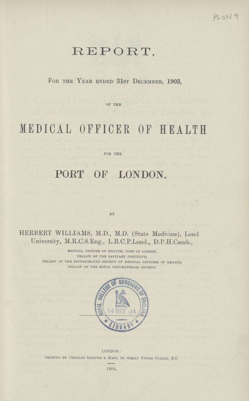 PLON 9 REPORT, For the Year ended 31st December, 1903, OF THE MEDICAL OFFICER OF HEALTH FOR THE POET OF LONDON. BY HERBERT WILLIAMS, M.D., M.D. (State Medicine), Lond University, M.R.C.S.Eng., L.R.C.P.Lond., D.P.H.Camb., medical officer of health, port of london, fellow of the sanitary institute, fellow of the incorporated society of medical officers of health, fellow of the royal geographical society. LONDON: Printed by Charles Skipper & Bast, 49, Great Tower Street, E.C. 1904.