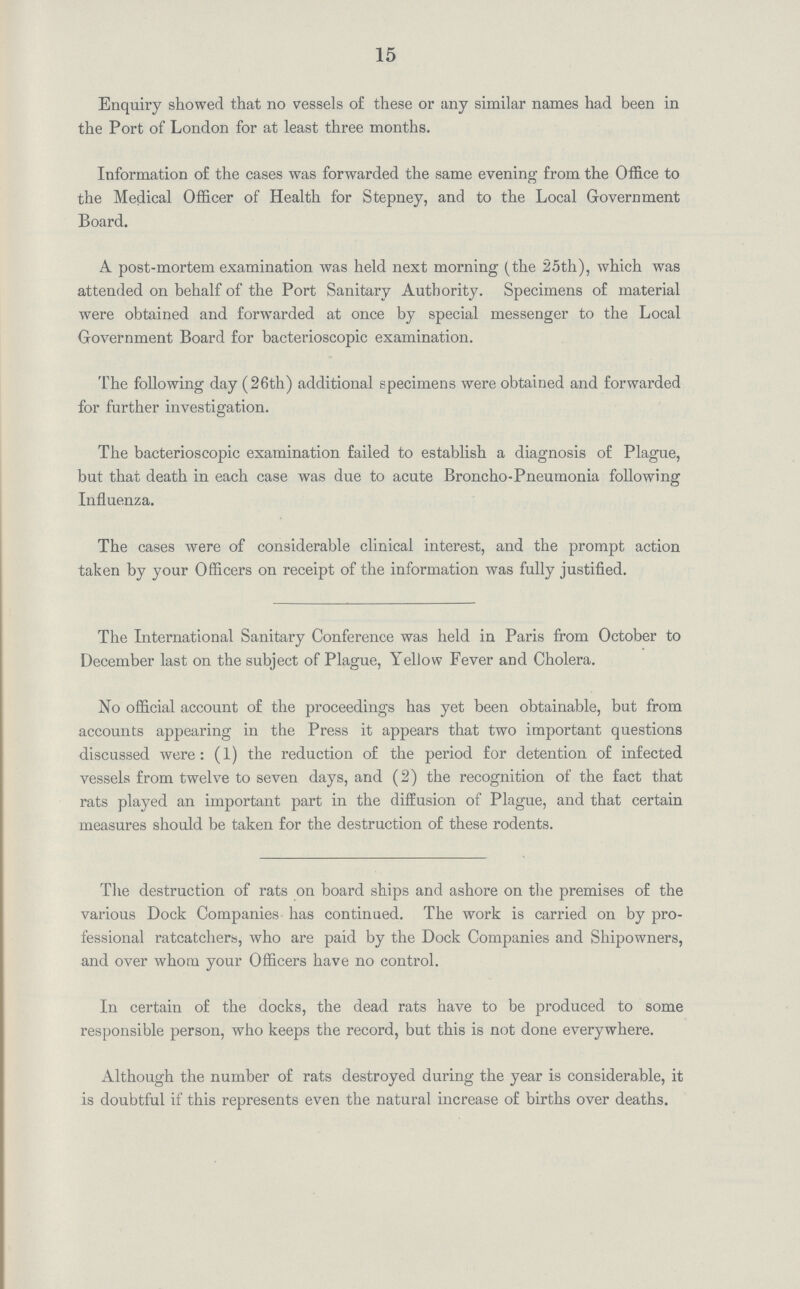 15 Enquiry showed that no vessels of these or any similar names had been in the Port of London for at least three months. Information of the cases was forwarded the same evening from the Office to the Medical Officer of Health for Stepney, and to the Local Government Board. A post-mortem examination was held next morning (the 25th), which was attended on behalf of the Port Sanitary Authority. Specimens of material were obtained and forwarded at once by special messenger to the Local Government Board for bacterioscopic examination. The following day (26th) additional specimens were obtained and forwarded for further investigation. The bacterioscopic examination failed to establish a diagnosis of Plague, but that death in each case was due to acute Broncho-Pneumonia following Influenza. The cases were of considerable clinical interest, and the prompt action taken by your Officers on receipt of the information was fully justified. The International Sanitary Conference was held in Paris from October to December last on the subject of Plague, Yellow Fever and Cholera. No official account of the proceedings has yet been obtainable, but from accounts appearing in the Press it appears that two important questions discussed were: (1) the reduction of the period for detention of infected vessels from twelve to seven days, and (2) the recognition of the fact that rats played an important part in the diffusion of Plague, and that certain measures should be taken for the destruction of these rodents. The destruction of rats on board ships and ashore on the premises of the various Dock Companies has continued. The work is carried on by pro fessional ratcatchers, who are paid by the Dock Companies and Shipowners, and over whom your Officers have no control. In certain of the docks, the dead rats have to be produced to some responsible person, who keeps the record, but this is not done everywhere. Although the number of rats destroyed during the year is considerable, it is doubtful if this represents even the natural increase of births over deaths.