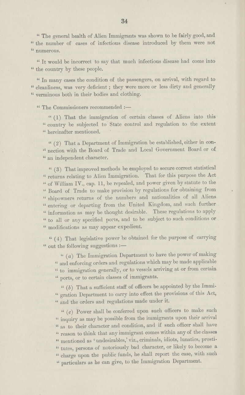 34 The general health of Alien Immigrants was shown to be fairly good, and the number of cases of infectious disease introduced by them were not numerous. It would be incorrect to say that much infectious disease had come into the country by these people. In many cases the condition of the passengers, on arrival, with regard to cleanliness, was very deficient; they were more or less dirty and generally verminous both in their bodies and clothing. The Commissioners recommended:— (1) That the immigration of certain classes of Aliens into this country be subjected to State control and regulation to the extent hereinafter mentioned. (2) That a Department of Immigration be established, either in con nection with the Board of Trade and Local Government Board or of an independent character. (3) That improved methods be employed to secure correct statistical returns relating to Alien Immigration. That for this purpose the Act of William IV., cap. 11, be repealed, and power given by statute to the Board of Trade to make provision by regulations for obtaining from shipowners returns of the numbers and nationalities of all Aliens entering or departing from the United Kingdom, and such farther information as may be thought desirable, These regulations to apply to all or any specified ports, and to be subject to such conditions or modifications as may appear expedient. (4) That legislative power be obtained for the purpose of carrying out the following suggestions:— (a) The Immigration Department to have the power of making and enforcing orders and regulations which may be made applicable to immigration generally, or to vessels arriving at or from certain ports, or to certain classes of immigrants. (b) That a sufficient staff of officers be appointed by the Immi gration Department to carry into effect the provisions of this Act, and the orders and regulations made under it. (c) Power shall be conferred upon such officers to make such inquiry as may be possible from the immigrants upon their arrival as to their character and condition, and if such officer shall have reason to think that any immigrant comes within any of the classes mentioned as ' undesirables,' viz., criminals, idiots, lunatics, prosti tutes, persons of notoriously bad character, or likely to become a charge upon the public funds, he shall report the case, with such particulars as he can give, to the Immigration Department.