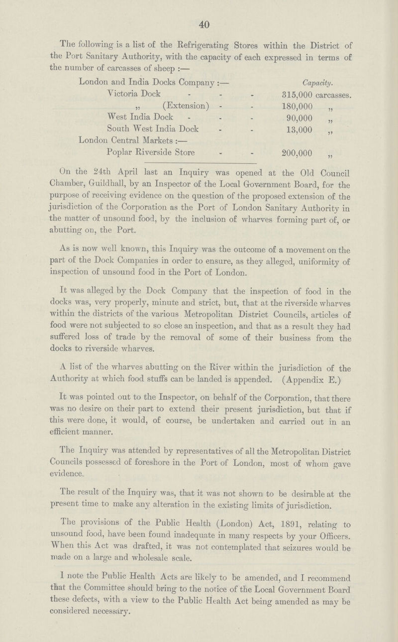 40 The following is a list of the Refrigerating Stores within the District of the Port Sanitary Authority, with the capacity of each expressed in terms of the number of carcasses of sheep:— London and India Docks Company:— Capacity. Victoria Dock 315,000 carcasses. „ (Extension) 180,000 „ West India Dock 90,000 „ South West India Dock 13,000 ,, London Central Markets:— Poplar Riverside Store 200,000 „ On the 24th April last an Inquiry was opened at the Old Council Chamber, Guildhall, by an Inspector of the Local Government Board, for the purpose of receiving evidence on the question of the proposed extension of the jurisdiction of the Corporation as the Port of London Sanitary Authority in the matter of unsound food, by the inclusion of wharves forming part of, or abutting on, the Port. As is now well known, this Inquiry was the outcome of a movement on the part of the Dock Companies in order to ensure, as they alleged, uniformity of inspection of unsound food in the Port of London. It was alleged by the Dock Company that the inspection of food in the docks was, very properly, minute and strict, but, that at the riverside wharves within the districts of the various Metropolitan District Councils, articles of food were not subjected to so close an inspection, and that as a result they had suffered loss of trade by the removal of some of their business from the docks to riverside wharves. A list of the wharves abutting on the River within the jurisdiction of the Authority at which food stuffs can be landed is appended. (Appendix E.) It was pointed out to the Inspector, on behalf of the Corporation, that there was no desire on their part to extend their present jurisdiction, but that if this were done, it would, of course, be undertaken and carried out in an efficient manner. The Inquiry was attended by representatives of all the Metropolitan District Councils possessed of foreshore in the Port of London, most of whom gave evidence. The result of the Inquiry was, that it was not shown to be desirable at the present time to make any alteration in the existing limits of jurisdiction. The provisions of the Public Health (London) Act, 1891, relating to unsound food, have been found inadequate in many respects by your Officers. When this Act was drafted, it was not contemplated that seizures would be made on a large and wholesale scale. 1 note the Public Health Acts are likely to be amended, and I recommend that the Committee should bring to the notice of the Local Government Board these defects, with a view to the Public Health Act being amended as may be considered necessary.