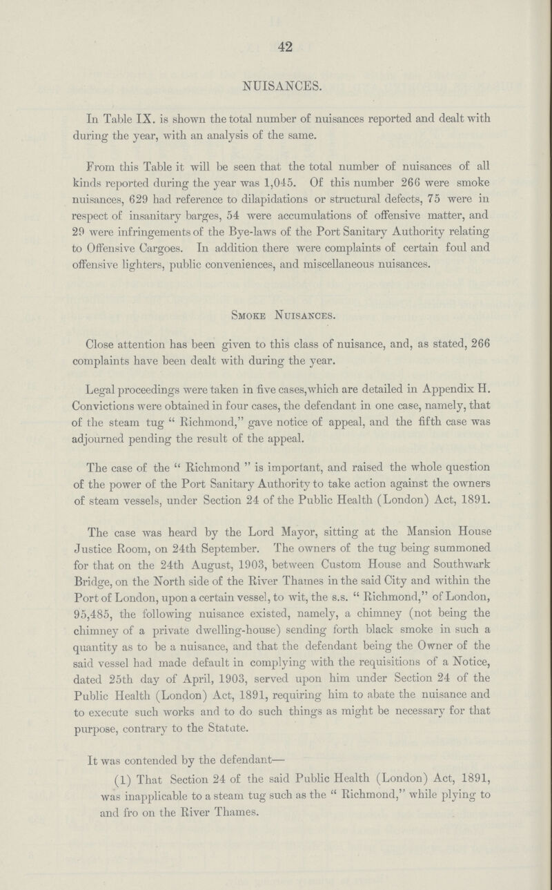 42 NUISANCES. In Table IX. is shown the total number of nuisances reported and dealt with during the year, with an analysis of the same. From this Table it will be seen that the total number of nuisances of all kinds reported during the year was 1,045. Of this number 266 were smoke nuisances, 629 had reference to dilapidations or structural defects, 75 were in respect of insanitary barges, 54 were accumulations of offensive matter, and 29 were infringements of the Bye-laws of the Port Sanitary Authority relating to Offensive Cargoes. In addition there were complaints of certain foul and offensive lighters, public conveniences, and miscellaneous nuisances. Smoke Nuisances. Close attention has been given to this class of nuisance, and, as stated, 266 complaints have been dealt with during the year. Legal proceedings were taken in five cases,which are detailed in Appendix H. Convictions were obtained in four cases, the defendant in one case, namely, that of the steam tug  Richmond, gave notice of appeal, and the fifth case was adjourned pending the result of the appeal. The case of the Richmond is important, and raised the whole question of the power of the Port Sanitary Authority to take action against the owners of steam vessels, under Section 24 of the Public Health (London) Act, 1891. The case was heard by the Lord Mayor, sitting at the Mansion House Justice Room, on 24th September. The owners of the tug being summoned for that on the 24tb August, 1903, between Custom House and Southwark Bridge, on the North side of the River Thames in the said City and within the Port of London, upon a certain vessel, to wit, the s.s.  Richmond, of London, 95,485, the following nuisance existed, namely, a chimney (not being the chimney of a private dwelling-house) sending forth black smoke in such a quantity as to be a nuisance, and that the defendant being the Owner of the said vessel had made default in complying with the requisitions of a Notice, dated 25th day of April, 1903, served upon him under Section 24 of the Public Health (London) Act, 1891, requiring him to abate the nuisance and to execute such works and to do such things as might be necessary for that purpose, contrary to the Statute. It was contended by the defendant— (1) That Section 24 of the said Public Health (London) Act, 1891, was inapplicable to a steam tug such as the Richmond, while plying to and fro on the River Thames.