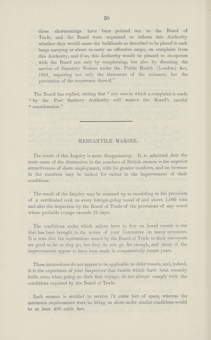 50 these shortcomings have been pointed out to the Board of Trade, and the Board were requested to inform this Authority whether they would cause the bulkheads as described to be placed in each barge carrying or about to carry an offensive cargo, on complaint from this Authority, and if so, this Authority would be pleased to co-operate with the Board not only by complaining, but also by directing the service of Statutory Notices under the Public Health (London) Act, 1891, requiring not only the abatement of the nuisance, but the prevention of the recurrence thereof. The Board has replied, stating that any case in which a complaint is made  by the Port Sanitary Authority will receive the Board's careful  consideration. MERCANTILE MARINE. The result of this Inquiry is most disappointing. It is admitted that the main cause of the diminution in the numbers of British seamen is the superior attractiveness of shore employment, with its greater comforts, and an increase in the numbers may be looked for rather in the improvement of their conditions. The result of the Inquiry may be summed up as consisting in the provision of a certificated cook on every foreign-going vessel of and above 1,000 tons and also the inspection by the Board of Trade of the provisions of any vessel whose probable voyage exceeds 21 days. The conditions under which sailors have to live on board vessels is one that has been brought to the notice of your Committee on many occasions. It is true that the instructions issued by the Board of Trade to their surveyors are good as far as they go, but they do not go far enough, and many of the improvements appear to have been made in comparatively recent years. These instructions do not appear to be applicable to older vessels, and, indeed, it is the experience of your Inspectors that vessels which have been recently built, even when going on their first voyage, do not always comply with the conditions required by the Board of Trade. Each seaman is entitled to receive 72 cubic feet of space, whereas the minimum requirements were he living on shore under similar conditions would be at least 400 cubic feet.