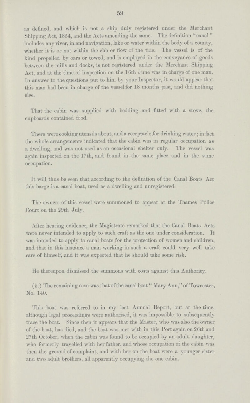 59 as defined, and which is not a ship duly registered under the Merchant Shipping Act, 1854, and the Acts amending the same. The definition canal  includes any river, inland navigation, lake or water within the body of a county, whether it is or not within the ebb or flow of the tide. The vessel is of the kind propelled by oars or towed, and is employed in the conveyance of goods between the mills and docks, is not registered under the Merchant Shipping Act, and at the time of inspection on the 16th June was in charge of one man. In answer to the questions put to him by your Inspector, it would appear that this man had been in charge of the vessel for 18 months past, and did nothing else. That the cabin was supplied with bedding and fitted with a stove, the cupboards contained food. There were cooking utensils about, and a receptacle for drinking water ; in fact the whole arrangements indicated that the cabin was in regular occupation as a dwelling, and was not used as an occasional shelter only. The vessel was again inspected on the 17th, and found in the same place and in the same occupation. It will thus be seen that according to the definition of the Canal Boats Act this barge is a canal boat, used as a dwelling and unregistered. The owners of this vessel were summoned to appear at the Thames Police Court on the 29th July. After hearing evidence, the Magistrate remarked that the Canal Boats Acts were never intended to apply to such craft as the one under consideration. It was intended to apply to canal boats for the protection of women and children, and that in this instance a man working in such a craft could very well take care of himself, and it was expected that he should take some risk. He thereupon dismissed the summons with costs against this Authority. (5.) The remaining case was that of the canal boat Mary Ann, of Towcester, No. 140. This boat was referred to in my last Annual Report, but at the time, although legal proceedings were authorised, it was impossible to subsequently trace the boat. Since then it appears that the Master, who was also the owner of the boat, has died, and the boat was met with in this Port again on 26th and 27th October, when the cabin was found to be occupied by an adult daughter, who formerly travelled with her father, and whose occupation of the cabin was then the ground of complaint, and with her on the boat were a younger sister and two adult brothers, all apparently occupying the one cabin.