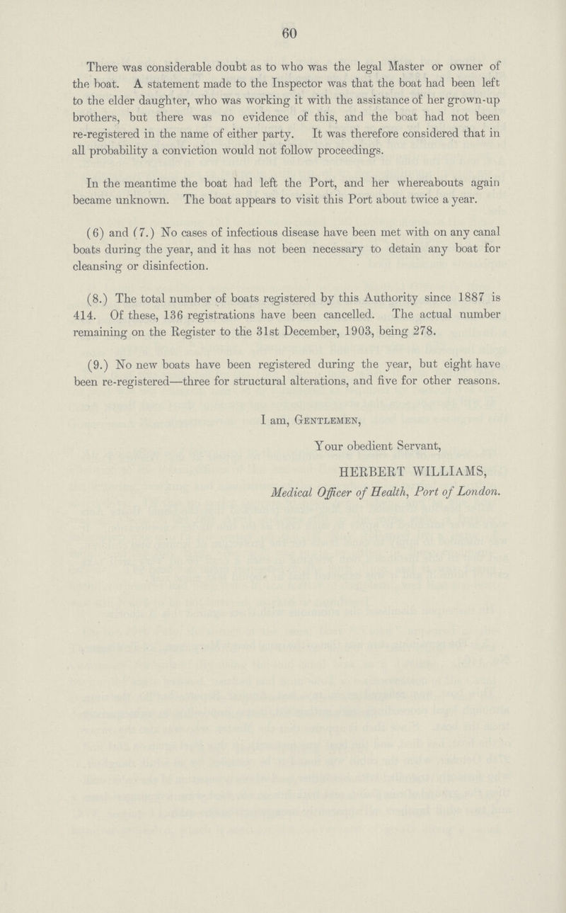 60 There was considerable doubt as to who was the legal Master or owner of the boat. A statement made to the Inspector was that the boat had been left to the elder daughter, who was working it with the assistance of her grown-up brothers, but there was no evidence of this, and the boat had not been re-registered in the name of either party. It was therefore considered that in all probability a conviction would not follow proceedings. In the meantime the boat had left the Port, and her whereabouts again became unknown. The boat appears to visit this Port about twice a year. (6) and (7.) No cases of infectious disease have been met with on any canal boats during the year, and it has not been necessary to detain any boat for cleansing or disinfection. (8.) The total number of boats registered by this Authority since 1887 is 414. Of these, 136 registrations have been cancelled. The actual number remaining on the Register to the 31st December, 1903, being 278. (9.) No new boats have been registered during the year, but eight have been re-registered—three for structural alterations, and five for other reasons. I am, Gentlemen, Your obedient Servant, HERBERT WILLIAMS, Medical Officer of Health, Port of London.