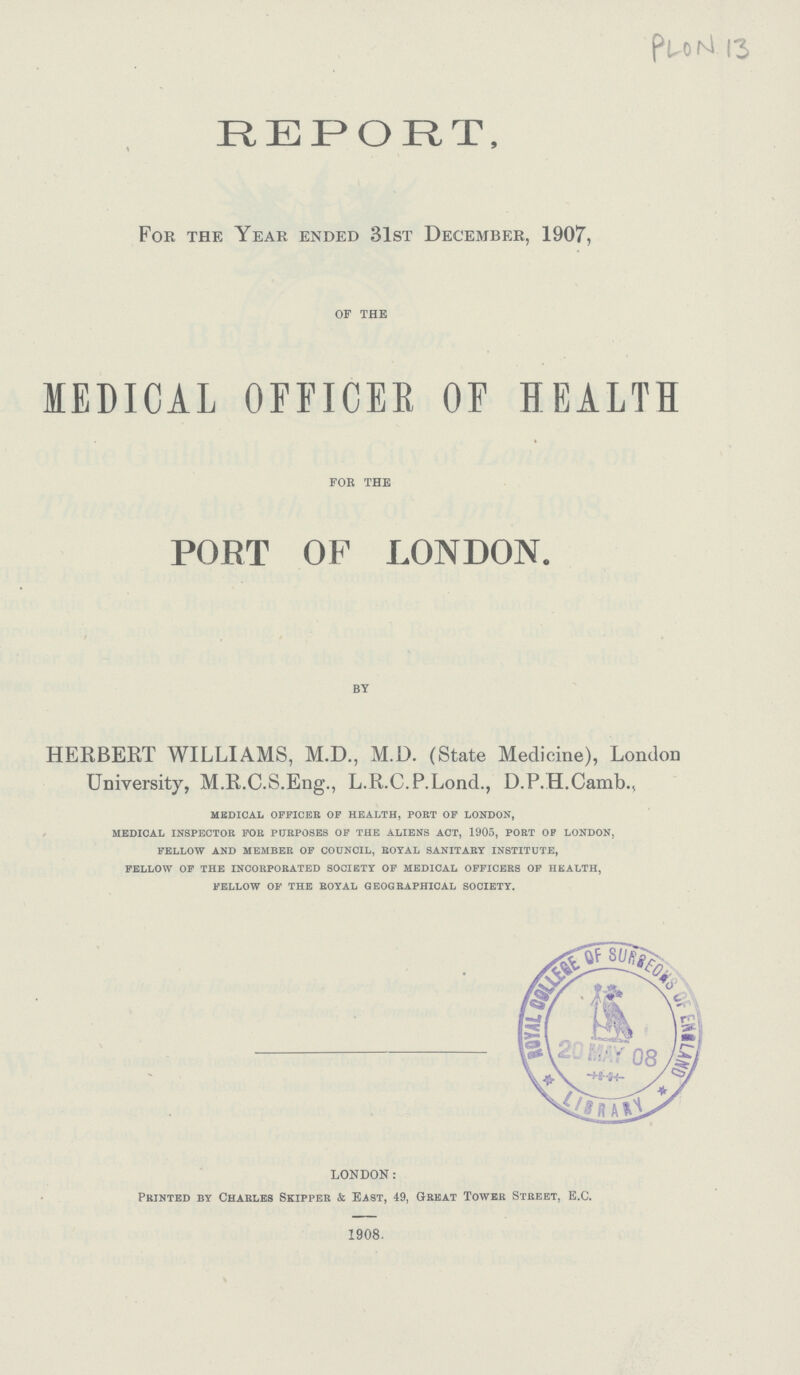 PLON 13 REPORT, For the Year ended 31st December, 1907, of the MEDICAL OFFICER OF HEALTH for the PORT OF LONDON. by HERBERT WILLIAMS, M.D., M.D. (State Medicine), London University, M.R.C.S.Eng., L.R.C.P.Lond., D.P.H.Camb., medical officer of health, port of london, medical inspector for purposes of the aliens act, 1905, port of london, fellow and member of council, royal sanitary institute, fellow of the incorporated society of medical officers of health, fellow of the royal geographical society. LONDON: Printed by Charles Skipper & East, 49, Great Tower Street, E.C. 1908.