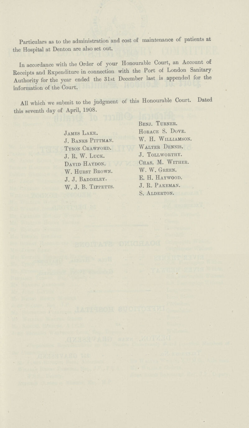 Particulars as to the administration and cost of maintenance of patients at the Hospital at Denton are also set out. In accordance with the Order of your Honourable Court, an Account of Receipts and Expenditure in connection with the Port of London Sanitary Authority for the year ended the 31st December last is appended for the information of the Court. All which we submit to the judgment of this Honourable Court. Dated this seventh day of April, 1908. Benj. Turner. James Lake. Horace S. Dove. J. Banks Pittman. W. H. Williamson. Tyson Crawford. Walter Dennis. J. R. W. Luck. J. Tollworthy. David Haydon. Chas. M. Wither. W. Hurst Brown. W. W. Green. J. J. Baddeley. E. H. Haywood. W. J. B. Tippetts. J. R. Pakeman. S. Alderton.