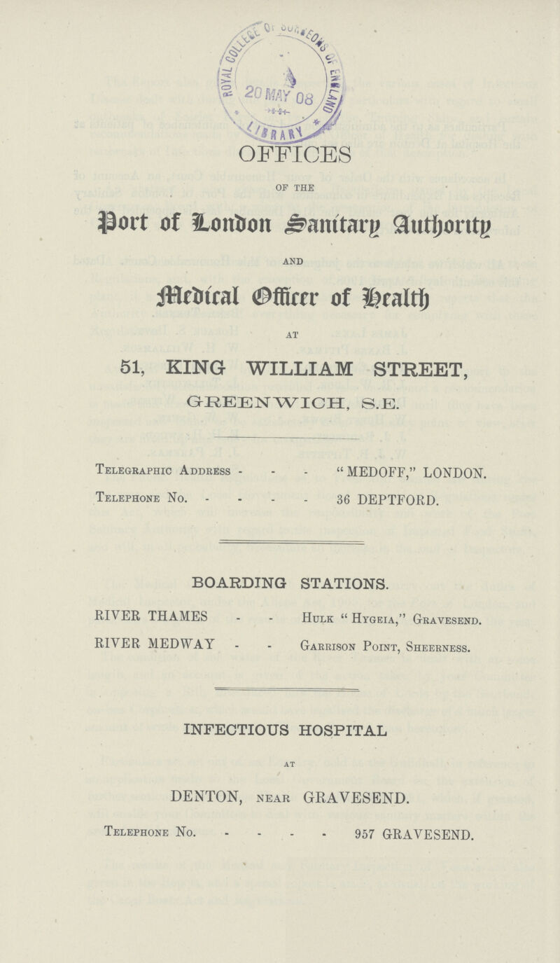 OFFICES of the Port of London Sanitary Authority and Medical Officer of health at 51, KING WILLIAM STREET, GREENWICH, S.E. Telegraphic Address MEDOFF, LONDON. Telephone No. 36 DEPTFORD. BOARDING STATIONS. RIVER THAMES Hulk  Hygeia, Gravesend. RIVER MEDWAY Garrison Point, Sheerness. INFECTIOUS HOSPITAL at DENTON, near GRAVESEND. Telephone No. 957 GRAVESEND.