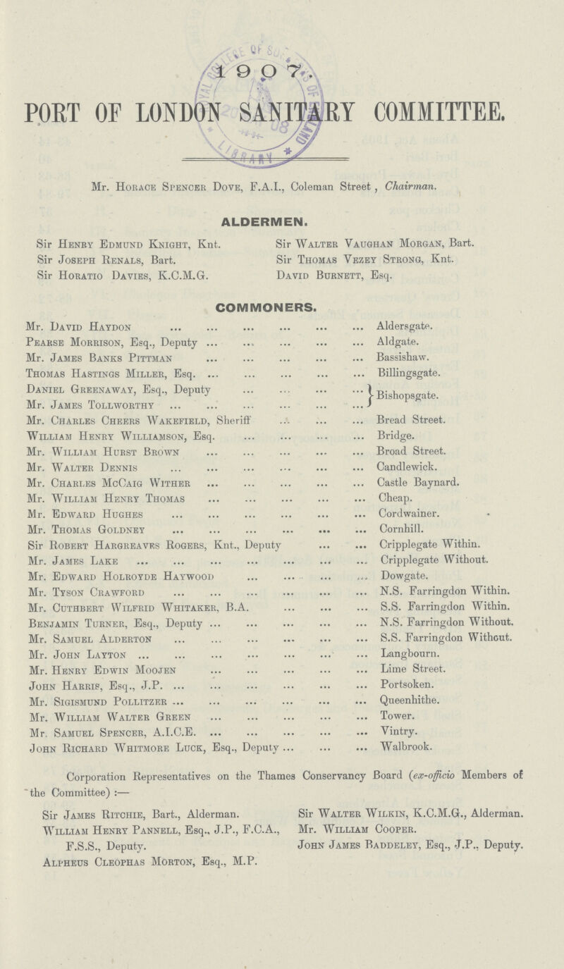 POET OF LONDON SANITARY COMMITTEE. Mr. Horace Spencer Dove, F.A.I., Coleman Street, Chairman. ALDERMEN. Sir Henry Edmund Knight, Knt. Sir Joseph Renals, Bart. Sir Horatio Davies, K.C.M.G. Sir Walter Vaughan Morgan, Bart. Sir Thomas Vezey Strong, Knt. David Burnett, Esq. COMMONERS. Mr. David Haydon Aldersgate. Pearse Morrison, Esq., Deputy Aldgate. Mr. James Banks Pittman Bassishaw. Thomas Hastings Miller, Esq. Billingsgate. Daniel Greenaway, Esq., Deputy Bisho sgate Mr. James Tollworthy Mr. Charles Cheers Wakefield, Sheriff Bread Street. William Henry Williamson, Esq. Bridge. Mr. William Hurst Brown Broad Street. Mr. Walter Dennis Candlewick. Mr. Charles McCaig Wither Castle Baynard. Mr. William Henry Thomas Cheap. Mr. Edward Hughes Cordwainer. Mr. Thomas Goldney Cornhill. Sir Robert Hargreaves Rogers, Knt., Deputy Cripplegate Within. Mr. James Lake Cripplegate Without. Mr. Edward Holroyde Haywood Dowgate. Mr. Tyson Crawford N.S. Farringdon Within. Mr. Cuthbert Wilfrid Whitaker, B.A. S.S. Farringdon Within. Benjamin Turner, Esq., Deputy N.S. Farringdon Without. Mr. Samuel Alderton S.S. Farringdon Without. Mr. John Layton Langbourn. Mr. Henry Edwin Moojen Lime Street. John Harris, Esq., J.P Portsoken. Mr. Sigismund Pollitzer Queenhithe. Mr. William Walter Green Tower. Mr. Samuel Spencer, A.I.C.E Vintry. John Richard Whitmore Luck, Esq., Deputy Walbrook. Corporation Representatives on the Thames Conservancy Board (ex-officio Members of the Committee):— Sir James Ritchie, Bart., Alderman. Sir Walter Wilkin, K.C.M.G., Alderman. William Henry Pannell, Esq., J.P., F.C.A., Mr. William Cooper. F.S.S., Deputy. John James Baddeley, Esq., J.P., Deputy. Alpheus Cleophas Morton, Esq., M.P.