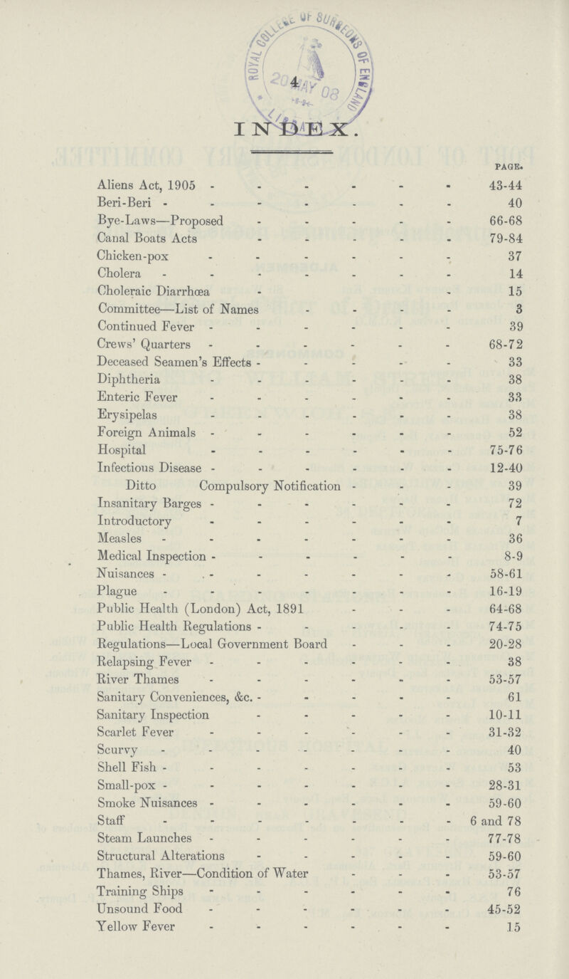 4 INDEX page. Aliens Act, 1905 43-44 Beri-Beri 40 Bye-Laws—Proposed 66-68 Canal Boats Acts 79-84 Chicken-pox 37 Cholera 14 Choleraic Diarrhœa 15 Committee—List of Names 3 Continued Fever 39 Crews' Quarters 68-72 Deceased Seamen's Effects 33 Diphtheria 38 Enteric Fever 33 Erysipelas 38 Foreign Animals 52 Hospital 75-76 Infectious Disease 12-40 Ditto Compulsory Notification 39 Insanitary Barges 72 Introductory 7 Measles 36 Medical Inspection 8-9 Nuisances 58-61 Plague 16-19 Public Health (London) Act, 1891 64-68 Public Health Regulations 74-75 Regulations—Local Government Board 20-28 Relapsing Fever 38 River Thames 53-57 Sanitary Conveniences, &c. 61 Sanitary Inspection 10-11 Scarlet Fever 31-32 Scurvy 40 Shell Fish 53 Small-pox 28-31 Smoke Nuisances 59-60 Staff 6 and 78 Steam Launches 77-78 Structural Alterations 59-60 Thames, River—Condition of Water 53-57 Training Ships 76 Unsound Food 45-52 Yellow Fever 15