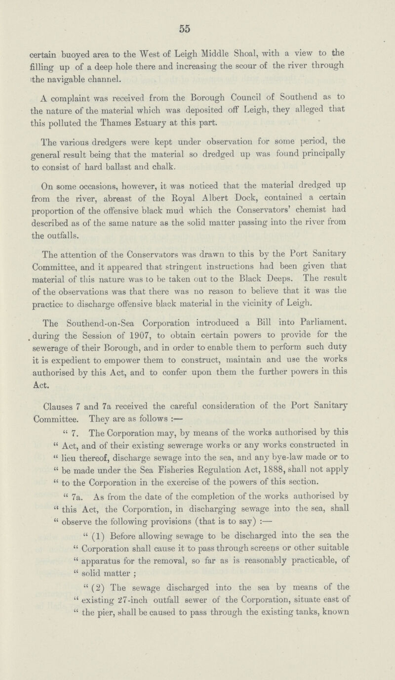 55 certain buoyed area to the West of Leigh Middle Shoal, with a view to the filling up of a deep hole there and increasing the scour of the river through the navigable channel. A complaint was received from the Borough Council of Southend as to the nature of the material which was deposited off Leigh, they alleged that this polluted the Thames Estuary at this part. The various dredgers were kept under observation for some period, the general result being that the material so dredged up was found principally to consist of hard ballast and chalk. On some occasions, however, it was noticed that the material dredged up from the river, abreast of the Royal Albert Dock, contained a certain proportion of the offensive black mud which the Conservators' chemist had described as of the same nature as the solid matter passing into the river from the outfalls. The attention of the Conservators was drawn to this by the Port Sanitary Committee, and it appeared that stringent instructions had been given that material of this nature was to be taken out to the Black Deeps. The result of the observations was that there was no reason to believe that it was the practice to discharge offensive black material in the vicinity of Leigh. The Southend-on-Sea Corporation introduced a Bill into Parliament. during the Session of 1907, to obtain certain powers to provide for the sewerage of their Borough, and in order to enable them to perform such duty it is expedient to empower them to construct, maintain and use the works authorised by this Act, and to confer upon them the further powers in this Act. Clauses 7 and 7a received the careful consideration of the Port Sanitary Committee. They are as follows:— 7. The Corporation may, by means of the works authorised by this Act, and of their existing sewerage works or any works constructed in lieu thereof, discharge sewage into the sea, and any bye-law made or to be made under the Sea Fisheries Regulation Act, 1888, shall not apply to the Corporation in the exercise of the powers of this section. 7a. As from the date of the completion of the works authorised by this Act, the Corporation, in discharging sewage into the sea, shall  observe the following provisions (that is to say):— (1) Before allowing sewage to be discharged into the sea the Corporation shall cause it to pass through screens or other suitable apparatus for the removal, so far as is reasonably practicable, of solid matter; (2) The sewage discharged into the sea by means of the existing 27-inch outfall sewer of the Corporation, situate east of the pier, shall be caused to pass through the existing tanks, known