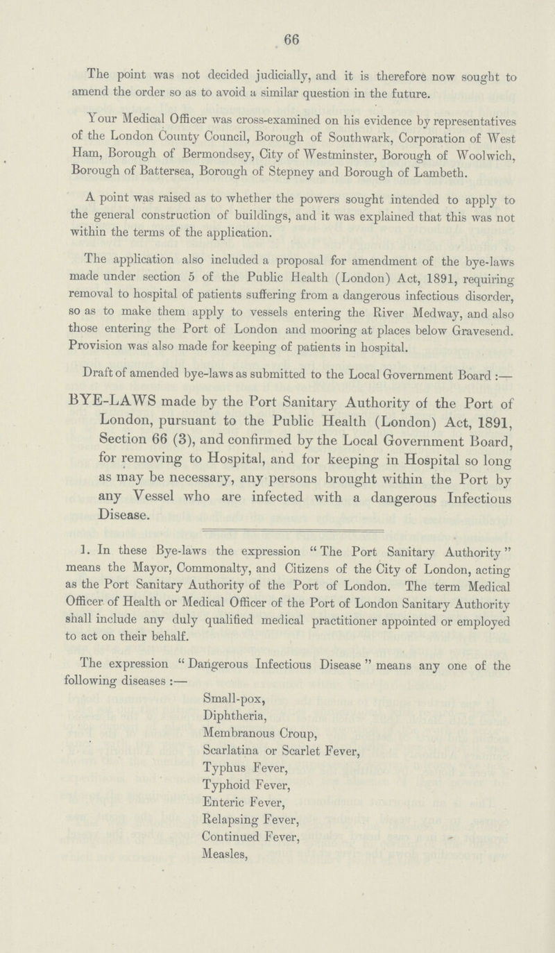 66 The point was not decided judicially, and it is therefore now sought to amend the order so as to avoid a similar question in the future. Your Medical Officer was cross-examined on his evidence by representatives of the London County Council, Borough of Southwark, Corporation of West Ham, Borough of Bermondsey, City of Westminster, Borough of Woolwich, Borough of Battersea, Borough of Stepney and Borough of Lambeth. A point was raised as to whether the powers sought intended to apply to the general construction of buildings, and it was explained that this was not within the terms of the application. The application also included a proposal for amendment of the bye-laws made under section 5 of the Public Health (London) Act, 1891, requiring removal to hospital of patients suffering from a dangerous infectious disorder, so as to make them apply to vessels entering the River Med way, and also those entering the Port of London and mooring at places below Gravesend. Provision was also made for keeping of patients in hospital. Draft of amended bye-laws as submitted to the Local Government Board:— BYE-LAWS made by the Port Sanitary Authority of the Port of London, pursuant to the Public Health (London) Act, 1891, Section 66 (3), and confirmed by the Local Government Board, for removing to Hospital, and for keeping in Hospital so long as may be necessary, any persons brought within the Port by any Vessel who are infected with a dangerous Infectious Disease. 1. In these Bye-laws the expression The Port Sanitary Authority means the Mayor, Commonalty, and Citizens of the City of London, acting as the Port Sanitary Authority of the Port of London. The term Medical Officer of Health or Medical Officer of the Port of London Sanitary Authority shall include any duly qualified medical practitioner appointed or employed to act on their behalf. The expression Dangerous Infectious Disease means any one of the following diseases :— Small-pox, Diphtheria, Membranous Croup, Scarlatina or Scarlet Fever, Typhus Fever, Typhoid Fever, Enteric Fever, Relapsing Fever, Continued Fever, Measles,