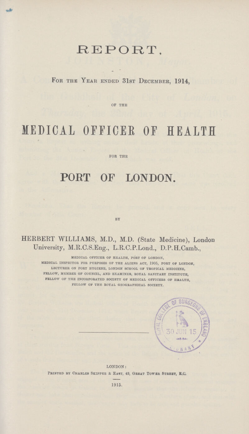 REPORT, For the Year ended 31st December, 1914, of the MEDICAL OFFICER OF HEALTH FOR THE PORT OF LONDON. I by HERBERT WILLIAMS, M.D., M.D. (State Medicine), London University, M.R.C.S.Eng., L.R.C.P.Lond., D.P.H.Camb., medical officer of health, port of london, medical inspector for purposes of the aliens act, 1905, port op london, lecturer on port hygiene, london school of tropical medicine, fellow, member of council, and examiner, royal sanitary institute, fellow of the incorporated society of medical officers of health, fellow of the royal geographical society. LONDON: Printed by Charles Skipper & East, 49, Great Tower Street, K.O. 1915.