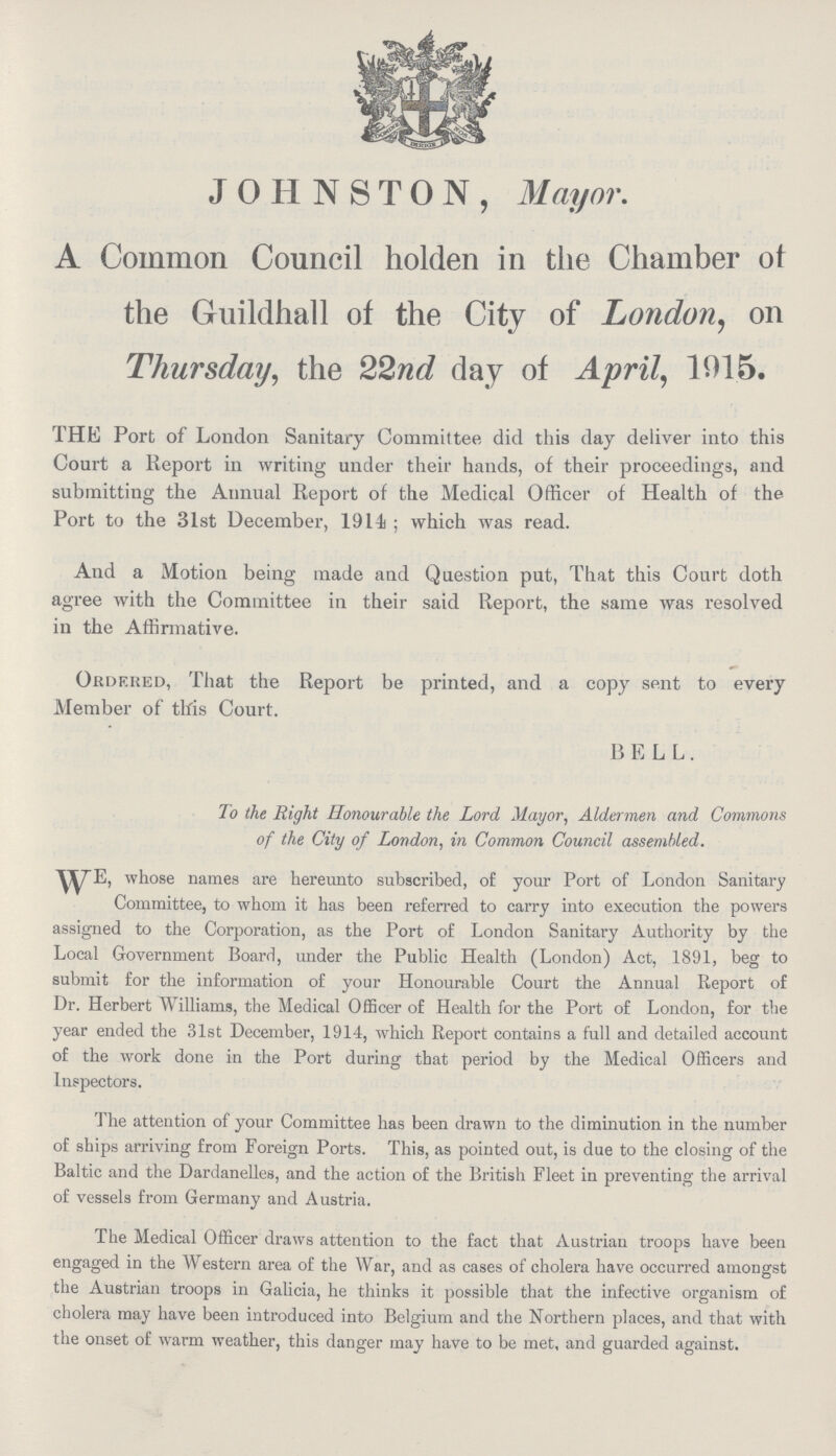 JOHNSTON, Mayor. A Common Council holden in the Chamber of the Guildhall of the City of London, on Thursday, the 22nd day of April, 1015. THE Port of London Sanitary Committee did this day deliver into this Court a Report in writing under their hands, of their proceedings, and submitting the Annual Report of the Medical Officer of Health of the Port to the 31st December, 1914; which was read. And a Motion being made and Question put, That this Court doth agree with the Committee in their said Report, the same was resolved in the Affirmative. Ordered, That the Report be printed, and a copy sent to every Member of this Court. BELL. To the Right Honourable the Lord Mayor, Aldermen and Commons of the City of London, in Common Council assembled. WE, whose names are hereunto subscribed, of your Port of London Sanitary Committee, to whom it has been referred to carry into execution the powers assigned to the Corporation, as the Port of London Sanitary Authority by the Local Government Board, under the Public Health (London) Act, 1891, beg to submit for the information of your Honourable Court the Annual Report of Dr. Herbert Williams, the Medical Officer of Health for the Port of London, for the year ended the 31st December, 1914, which Report contains a full and detailed account of the work done in the Port during that period by the Medical Officers and Inspectors. The attention of your Committee has been drawn to the diminution in the number of ships arriving from Foreign Ports. This, as pointed out, is due to the closing of the Baltic and the Dardanelles, and the action of the British Fleet in preventing the arrival of vessels from Germany and Austria. The Medical Officer draws attention to the fact that Austrian troops have been engaged in the Western area of the War, and as cases of cholera have occurred amongst the Austrian troops in Galicia, he thinks it possible that the infective organism of cholera may have been introduced into Belgium and the Northern places, and that with the onset of warm weather, this danger may have to be met, and guarded against.