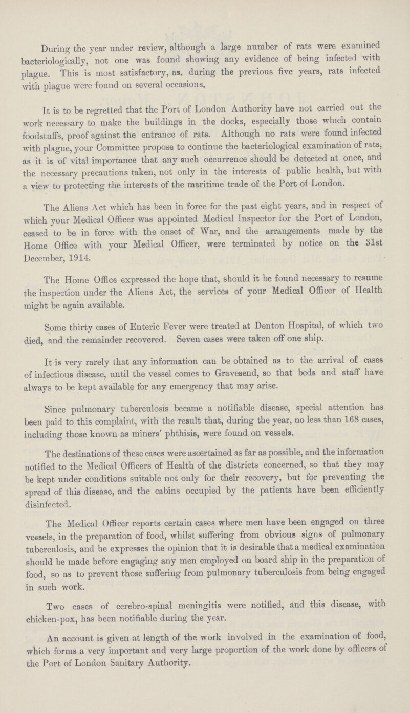 Daring the year under review, although a large number of rats were examined bacteriologically, not one was found showing any evidence of being infected with plague. This is most satisfactory, as, during the previous five years, rats infected with plague were found on several occasions. It is to be regretted that the Port of London Authority have not carried out the work necessary to make the buildings in the docks, especially those which contain foodstuffs, proof against the entrance of rats. Although no rats were found infected with plague, your Committee propose to continue the bacteriological examination of rats, as it is of vital importance that any such occurrence should be detected at once, and the necessary precautions taken, not only in the interests of public health, but with a view to protecting the interests of the maritime trade of the Port of London. The Aliens Act which has been in force for the past eight years, and in respect of which your Medical Officer was appointed Medical Inspector for the Port of London, ceased to be in force with the onset of War, and the arrangements made by the Home Office with your Medical Officer, were terminated by notice on the 31st December, 1914. The Home Office expressed the hope that, should it be found necessary to resume the inspection under the Aliens Act, the services of your Medical Officer of Health might be again available. Some thirty cases of Enteric Fever were treated at Denton Hospital, of which two died, and the remainder recovered. Seven cases were taken off one ship. It is very rarely that any information can be obtained as to the arrival of cases of infectious disease, until the vessel comes to Gravesend, so that beds and staff have always to be kept available for any emergency that may arise. Since pulmonary tuberculosis became a notifiable disease, special attention has been paid to this complaint, with the result that, during the year, no less than 168 cases, including those known as miners' phthisis, were found on vessels. The destinations of these cases were ascertained as far as possible, and the information notified to the Medical Officers of Health of the districts concerned, so that they may be kept under conditions suitable not only for their recovery, but for preventing the spread of this disease, and the cabins occupied by the patients have been efficiently disinfected. The Medical Officer reports certain cases where men have been engaged on three vessels, in the preparation of food, whilst suffering from obvious signs of pulmonary tuberculosis, and he expresses the opinion that it is desirable that a medical examination should be made before engaging any men employed on board ship in the preparation of food, so as to prevent those suffering from pulmonary tuberculosis from being engaged in such work. Two cases of cerebro-spinal meningitis were notified, and this disease, with chicken-pox, has been notifiable during the year. An account is given at length of the work involved in the examination of food, which forms a very important and very large proportion of the work done by officers of the Port of London Sanitary Authority.