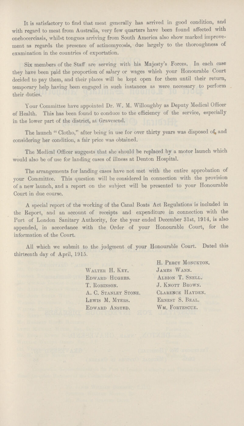 It is satisfactory to find that meat generally has arrived in good condition, and with regard to meat from Australia, very few quarters have been found affected with onchocerciasis, whilst tongues arriving from South America also show marked improve ment as regards the presence of actinomycosis, due largely to the thoroughness of examination in the countries of exportation. Six members of the Staff are serving with his Majesty's Forces. In each case they have been paid the proportion of salary or wages which your Honourable Court decided to pay them, and their places will be kept open for them until their return, temporary help having been engaged in such instances as were necessary to perform their duties. Your Committee have appointed Dr. W. M. Willoughby as Deputy Medical Officer of Health. This has been found to conduce to the efficiency of the service, especially in the lower part of the district, at G-ravesend. The launch  Clotho, after being in use for over thirty years was disposed of, and considering her condition, a fair price was obtained. The Medical Officer suggests that she should be replaced by a motor launch which would also be of use for landing cases of illness at Denton Hospital. The arrangements for landing cases have not met with the entire approbation of your Committee. This question will be considered in connection with the provision of a new launch, and a report on the subject will be presented to your Honourable Court in due course. A special report of the working of the Canal Boats Act Regulations is included in the Report, and an account of receipts and expenditure in connection with the Port of London Sanitary Authority, for the year ended December 31st, 1914, is also appended, in accordance with the Order of your Honourable Court, for the information of the Court. All which we submit to the judgment of your Honourable Court. Dated this thirteenth day of April, 1915. H. Percy Monckton. Walter H. Key. James Wann. Edward Hughes. Albion T. Snell. T. Robinson. J. Knott Brown. A. C. Stanley Stone. Clarence Hayden. Lewis M. Myers. Ernest S. Beal. Edward Ansted. Wm. Fortescue.