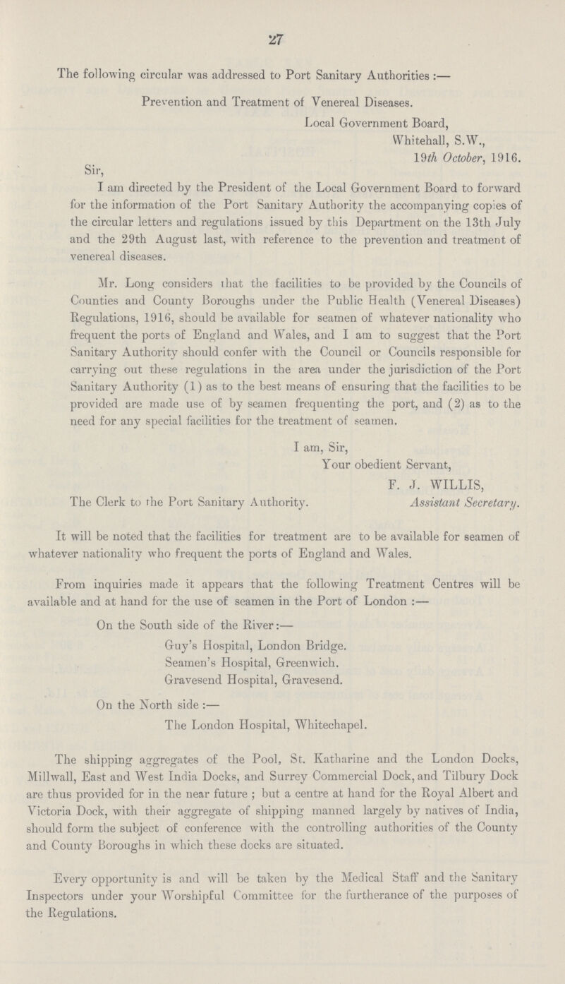 27 The following circular was addressed to Port Sanitary Authorities :— Prevention and Treatment of Venereal Diseases. Local Government Board, Whitehall, S.W., 19th October, 1916. Sir, I am directed by the President of the Local Government Board to forward for the information of the Port Sanitary Authority the accompanying copies of the circular letters and regulations issued by this Department on the 13th July and the 29th August last, with reference to the prevention and treatment of venereal diseases. Mr. Long considers that the facilities to be provided by the Councils of Counties and County Boroughs under the Public Health (Venereal Diseases) Regulations, 1916, should be available for seamen of whatever nationality who frequent the ports of England and Wales, and I am to suggest that the Port Sanitary Authority should confer with the Council or Councils responsible for carrying out these regulations in the area under the jurisdiction of the Port Sanitary Authority (1) as to the best means of ensuring that the facilities to be provided are made use of by seamen frequenting the port, and (2) as to the need for any special facilities for the treatment of seamen. I am, Sir, Your obedient Servant, F. J. WILLIS, The Clerk to the Port Sanitary Authority. Assistant Secretary. It will be noted that the facilities for treatment are to be available for seamen of whatever nationality who frequent the ports of England and Wales. From inquiries made it appears that the following Treatment Centres will be available and at hand for the use of seamen in the Port of London :— On the South side of the River:— Guy's Hospital, London Bridge. Seamen's Hospital, Greenwich. Gravesend Hospital, Gravesend. On the North side :— The London Hospital, Whitechapel. The shipping aggregates of the Pool, St. Katharine and the London Docks, Millwall, East and West India Docks, and Surrey Commercial Dock, and Tilbury Dock are thus provided for in the near future ; but a centre at hand for the Royal Albert and Victoria Dock, with their aggregate of shipping manned largely by natives of India, should form the subject of conference with the controlling authorities of the County and County Boroughs in which these docks are situated. Every opportunity is and will be taken by the Medical Staff and the Sanitary Inspectors under your Worshipful Committee for the furtherance of the purposes of the Regulations.