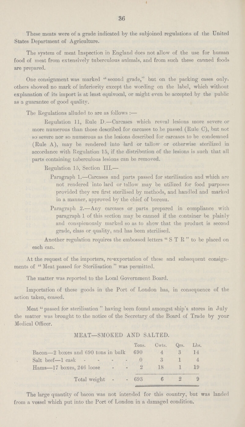 36 These meats were of a grade indicated by the subjoined regulations of the United States Department of Agriculture. The system of meat Inspection in England does not allow of the use for human food of meat from extensively tuberculous animals, and from such these canned foods are prepared. One consignment was marked second grade, but on the packing cases only, others showed no mark of inferiority except the wording on the label, which without explanation of its import is at least equivocal, or might even be accepted by the public as a guarantee of good quality. The Regulations alluded to are as follows :— Regulation 11, Rule D.—Carcases which reveal lesions more severe or more numerous than those described for carcases to be passed (Rule C), but not so severe nor so numerous as the lesions described for carcases to be condemned (Rule A), may be rendered into lard or tallow or otherwise sterilized in accordance with Regulation 15, if the distribution of the lesions is such that all parts containing tuberculous lesions can be removed. Regulation 15, Section III.— Paragraph 1.—Carcases and parts passed for sterilisation and which are not rendered into lard or tallow may be utilized for food purposes provided they are first sterilised by methods, and handled and marked in a manner, approved by the chief of bureau. Paragraph 2.—Any carcases or parts prepared in compliance with paragraph 1 of this section may be canned if the container be plainly and conspicuously marked so as to show that the product is second grade, class or quality, and has been sterilised. Another regulation requires the embossed letters  S T R  to be placed on each can. At the request of the importers, re-exportation of these and subsequent consign ments of  Meat passed for Sterilisation  was permitted. The matter was reported to the Local Government Board. Importation of these goods in the Port of London has, in consequence of the action taken, ceased. Meat  passed for sterilisation  having been found amongst ship's stores in July the matter was brought to the notice of the Secretary of the Board of Trade by your Medical Officer. MEAT—SMOKED AND SALTED. Tons. Cwts. Qrs. Lbs. Bacon—2 boxes and 690 tons in bulk 690 4 3 14 Salt beef—1 cask 0 3 1 4 Hams—17 boxes, 246 loose 2 18 1 19 Total weight 693 6 2 9 The large quantity of bacon was not intended for this country, but was landed from a vessel which put into the Port of London in a damaged condition.
