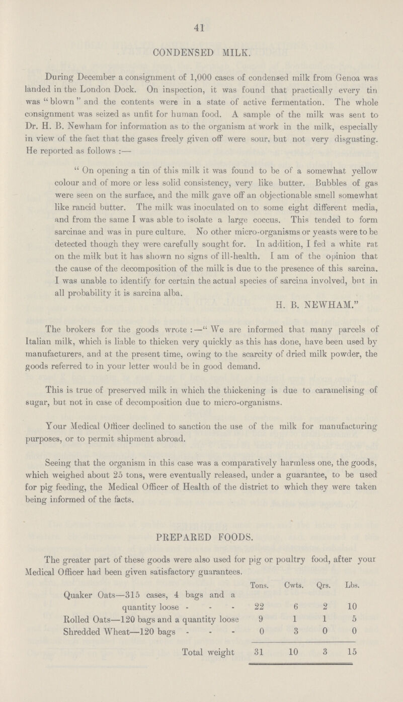 41 CONDENSED MILK. During December a consignment of 1,000 cases of condensed milk from Genoa was landed in the London Dock. On inspection, it was found that practically every tin was blown and the contents were in a state of active fermentation. The whole consignment was seized as unfit for human food. A sample of the milk was sent to Dr. H. B. Newham for information as to the organism at work in the milk, especially in view of the fact that the gases freely given off were sour, but not very disgusting. He reported as follows :— On opening a tin of this milk it was found to be of a somewhat yellow colour and of more or less solid consistency, very like butter. Bubbles of gas were seen on the surface, and the milk gave off an objectionable smell somewhat like rancid butter. The milk was inoculated on to some eight different media, and from the same I was able to isolate a large coccus. This tended to form sarcinae and was in pure culture. No other micro-organisms or yeasts were to he detected though they were carefully sought for. In addition, I fed a white rat on the milk but it has shown no signs of ill-health. I am of the opinion that the cause of the decomposition of the milk is due to the presence of this sarcina. I was unable to identify for certain the actual species of sarcina involved, but in all probability it is sarcina alba. H. B. NEWHAM. The brokers for the goods wrote:— We are informed that many parcels of Italian milk, which is liable to thicken very quickly as this has done, have been used by manufacturers, and at the present time, owing to the scarcity of dried milk powder, the goods referred to in your letter would be in good demand. This is true of preserved milk in which the thickening is due to caramelising of sugar, but not in case of decomposition due to micro-organisms. Your Medical Officer declined to sanction the use of the milk for manufacturing purposes, or to permit shipment abroad. Seeing that the organism in this case was a comparatively harmless one, the goods, which weighed about 25 tons, were eventually released, under a guarantee, to be used for pig feeding, the Medical Officer of Health of the district to which they were taken being informed of the facts. PREPARED FOODS. The greater part of these goods were also used for pig or poultry food, after your Medical Officer had been given satisfactory guarantees. Tons. Cwts. Qrs. Lbs. Quaker Oats—315 cases, 4 bags and a quantity loose 22 6 2 10 Rolled Oats—120 bags and a quantity loose 9 1 1 5 Shredded Wheat—120 bags 0 3 0 0 Total weight 31 10 3 15