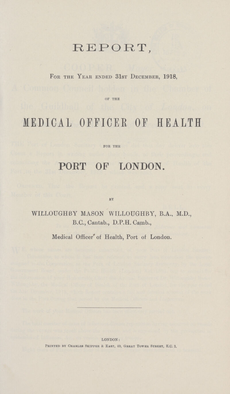 REPORT, For the Year ended 31st December, 1918, OF THE MEDICAL OFFICER OF HEALTH FOR THE PORT OF LONDON. BY WILLOUGHBY MASON WILLOUGHBY, B.A., M.D., B.C., Cantab., D.P.H. Camb., Medical Officer' of Health, Port of London. LONDON: Printed by Chaeles Skipper & East, 49, Great Tower Street, E.Q. 3.