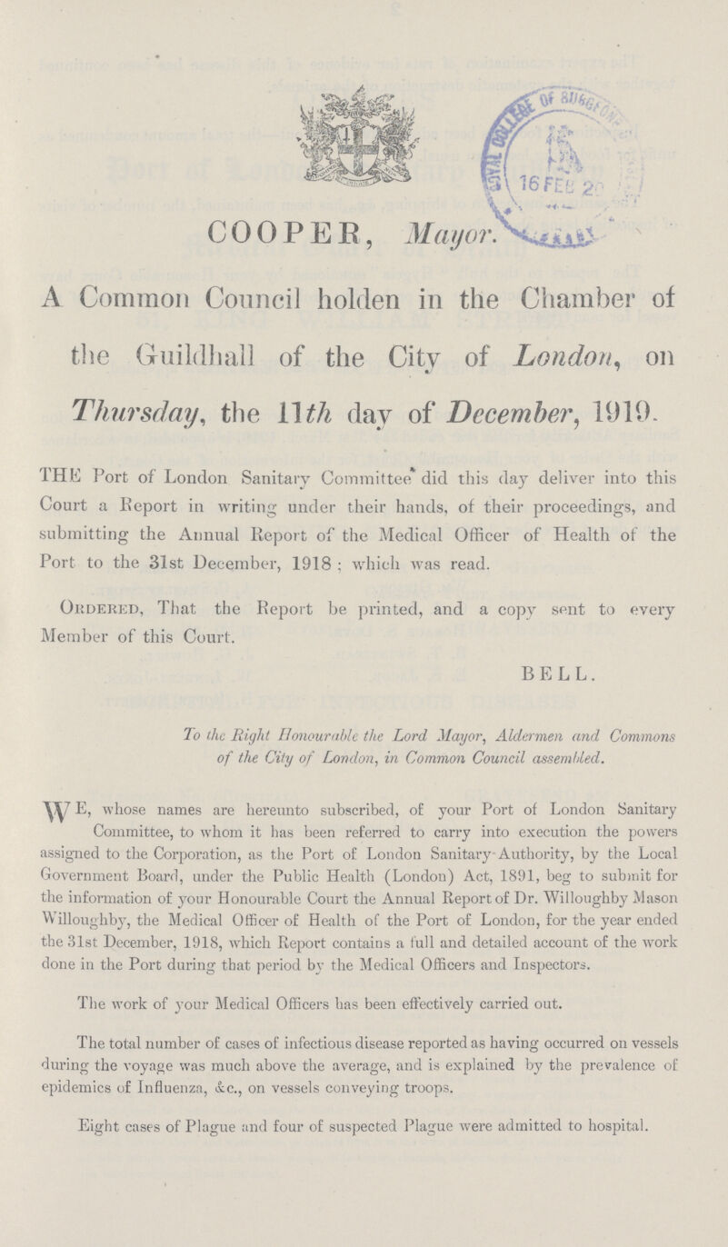 COOPER, Mayor. A Common Council holden in the Chamber of the Guildhall of the City of London, on Thursday, the 11 th day of December, 1919. THE Port of London Sanitary Committee did this day deliver into this Court a Report in writing under their hands, of their proceedings, and submitting the Annual Report of the Medical Officer of Health of the Port to the 31st December, 1918 ; which was read. Ordered, That the Report be printed, and a copy sent to every Member of this Court. BELL. To the Right Honourable the Lord Mayor, Aldermen and Commons of the City of London, in Common Council assembled. WE, whose names are hereunto subscribed, of your Port of London Sanitary Committee, to whom it has been referred to carry into execution the powers assigned to the Corporation, as the Port of London Sanitary Authority, by the Local Government Board, under the Public Health (London) Act, 1891, beg to submit for the information of your Honourable Court the Annual Report of Dr. Willoughby Mason Willoughby, the Medical Officer of Health of the Port of London, for the year ended the 31st December, 1918, which Report contains a full and detailed account of the work done in the Port during that period by the Medical Officers and Inspectors. The work of your Medical Officers has been effectively carried out. The total number of cases of infectious disease reported as having occurred on vessels during the voyage was much above the average, and is explained by the prevalence of epidemics of Influenza, &c., on vessels conveying troops. Eight cases of Plague and four of suspected Plague were admitted to hospital.
