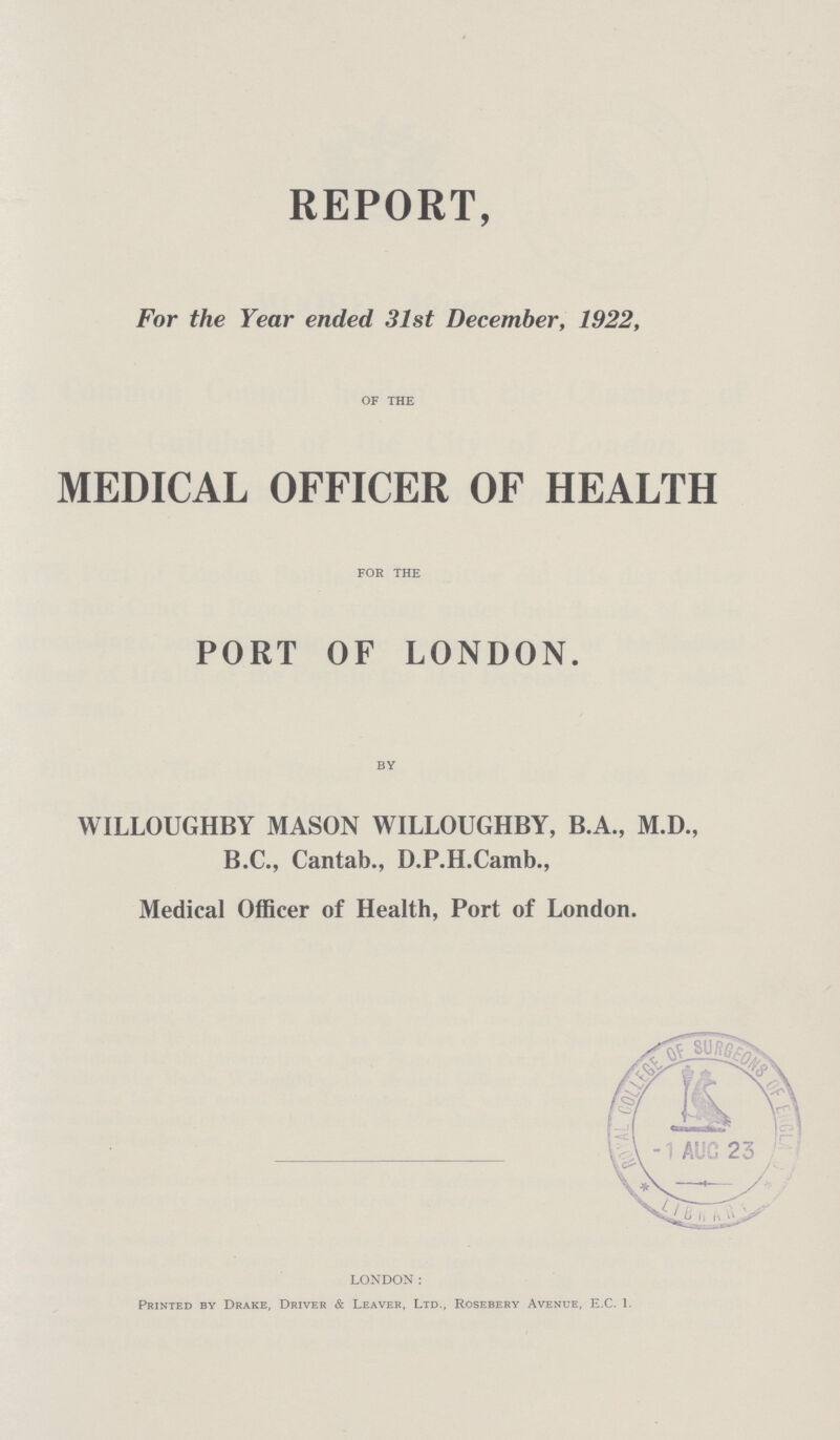 REPORT, For the Year ended 31st December, 1922, OF THE MEDICAL OFFICER OF HEALTH FOR THE PORT OF LONDON. BY WILLOUGHBY MASON WILLOUGHBY, B.A., M.D., B.C., Cantab., D.P.H.Camb., Medical Officer of Health, Port of London. LONDON: Printed by Drake, Driver & Leaver, Ltd., Rosebery Avenue, E.C. 1.