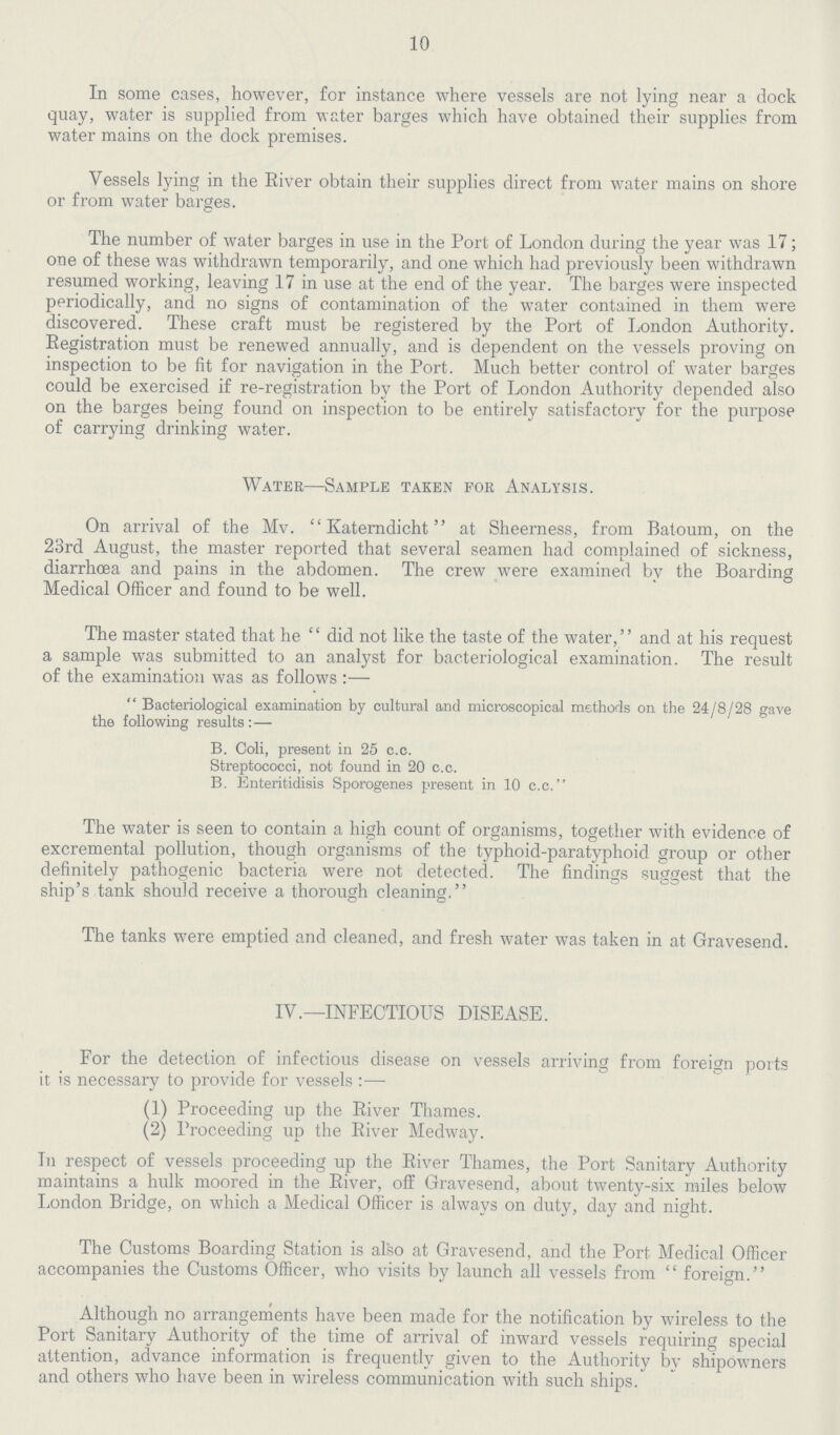 10 In some cases, however, for instance where vessels are not lying near a dock quay, water is supplied from water barges which have obtained their supplies from water mains on the dock premises. Vessels lying in the Eiver obtain their supplies direct from water mains on shore or from water barges. The number of water barges in use in the Port of London during the year was 17; one of these was withdrawn temporarily, and one which had previously been withdrawn resumed working, leaving 17 in use at the end of the year. The barges were inspected periodically, and no signs of contamination of the water contained in them were discovered. These craft must be registered by the Port of London Authority. Eegistration must be renewed annually, and is dependent on the vessels proving on inspection to be fit for navigation in the Port. Much better control of water barges could be exercised if re-registration by the Port of London Authority depended also on the barges being found on inspection to be entirely satisfactory for the purpose of carrying drinking water. Water—Sample taken for Analysis. On arrival of the Mv. Katerndicht at Sheerness, from Batoum, on the 23rd August, the master reported that several seamen had complained of sickness, diarrhoea and pains in the abdomen. The crew were examined by the Boarding Medical Officer and found to be well. The master stated that he did not like the taste of the water, and at his request a sample was submitted to an analyst for bacteriological examination. The result of the examination was as follows:—  Bacteriological examination by cultural and microscopical methods on the 24/8/28 gave the following results :— B. Ooli, present in 25 c.c. Streptococci, not found in 20 c.c. B. Enteritidisis Sporogenes present in 10 c.c. The water is seen to contain a high count of organisms, together with evidence of excremental pollution, though organisms of the typhoid-paratyphoid group or other definitely pathogenic bacteria were not detected. The findings suggest that the ship's tank should receive a thorough cleaning. The tanks were emptied and cleaned, and fresh water was taken in at Gravesend. IV.—INFECTIOUS DISEASE. For the detection of infectious disease on vessels arriving from foreign ports it is necessary to provide for vessels :— (1) Proceeding up the Eiver Thames. (2) Proceeding up the Eiver Medway. In respect of vessels proceeding up the Eiver Thames, the Port Sanitary Authority maintains a hulk moored in the Eiver, off Gravesend, about twenty-six miles below London Bridge, on which a Medical Officer is always on duty, day and night. The Customs Boarding Station is also at Gravesend, and the Port Medical Officer accompanies the Customs Officer, who visits by launch all vessels from foreign. Although no arrangements have been made for the notification by wireless to the Port Sanitary Authority of the time of arrival of inward vessels requiring special attention, advance information is frequently given to the Authority by shipowners and others who have been in wireless communication with such ships.
