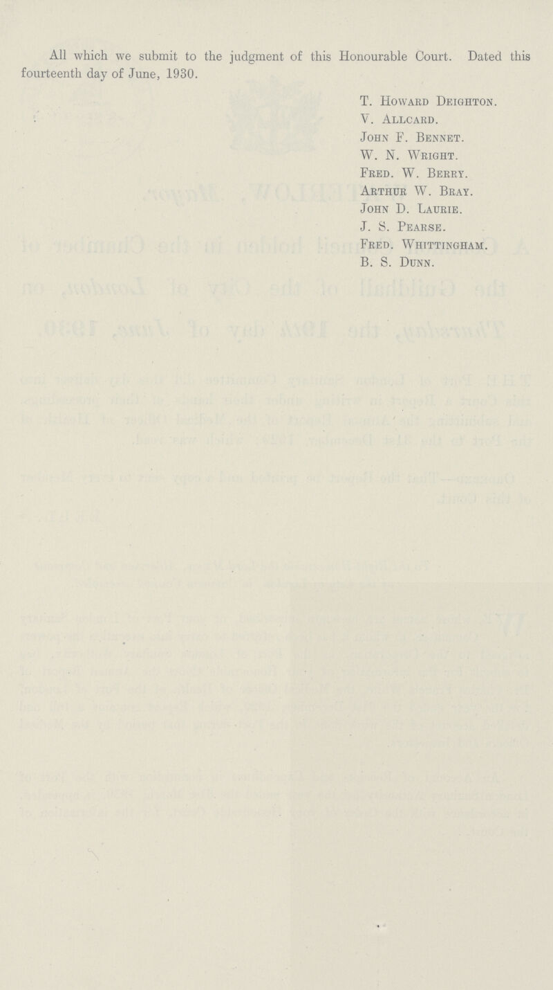 All which we submit to the judgment of this Honourable Court. Dated this fourteenth day of June, 1930. T. Howard Deighton. V. Allcard. John F. Bennet. W. N. Wright. Fred. W. Berry. Arthur W. Bray. John D. Laurie. J. S. Pearse. Fred. Whittingham. B. S. Dunn.