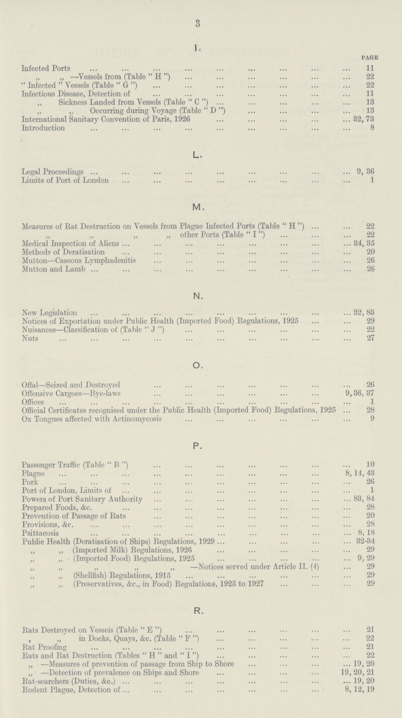 3 I. page Infected Ports 11 „ „ —Vessels from (Table H) 22  Infected  Vessels (Table G) 22 Infectious Disease, Detection of 11 „ Sickness Landed from Vessels (Table C)I3 „ „ Occurring during Voyage (Table D) 13 International Sanitary Convention of Paris, 1926 32,73 Introduction 8 L. Legal Proceedings 9,36 Limits of Port of London 1 M. Measures of Rat Destruction on Vessels from Plague Infected Ports (Table H) 22 „ „ „ „ other Ports (Table I) 22 Medical Inspection of Aliens 34,35 Methods of Deratisation 20 Mutton—Caseous Lymphadenitis 26 Mutton and Lamb 26 N. New Legislation 32,83 Notices of Exportation under Public Health (Imported Food) Regulations, 1925 29 Nuisances—Classification of (Table J) 22 Nuts 27 O. Offal—Seized and Destroyed 26 Offensive Cargoes—Bye-laws 9,36,37 Offices 1 Official Certificates recognised under the Public Health (Imported Food) Regulations, 1925 28 Ox Tongues affected with Actinomycosis 9 P. Passenger Traffic (Table B) 10 Plague 8,14,43 Pork 26 Port of London, Limits of 1 Powers of Port Sanitary Authority 83,84 Prepared Foods, &c. 28 Prevention of Passage of Rats 20 Provisions, &c. 28 Psittacosis 8, 18 Public Health (Deratisation of Ships) Regulations, 1929 32-34 „ „ (Imported Milk) Regulations, 1926 29 „ „ (Imported Food) Regulations, 1925 9, 29 „ ,, ,, „ „ —Notices served under Article II. (4) 29 „ ,, (Shellfish) Regulations, 1915 29 ., „ (Preservatives, &c., in Food) Regulations, 1925 to 1927 29 R. Rats Destroyed on Vessels (Table E) 21 , „ in Docks, Quays, &c. (Table F) 22 Rat Proofing 21 Rats and Rat Destruction (Tables H and I) 22 „ —Measures of prevention of passage from Ship to Shore 19,20 ,, -—Detection of prevalence on Ships and Shore 19,20,21 Rat-searchers (Duties, &c.) 19,20 Rodent Plague, Detection of 8,12,19