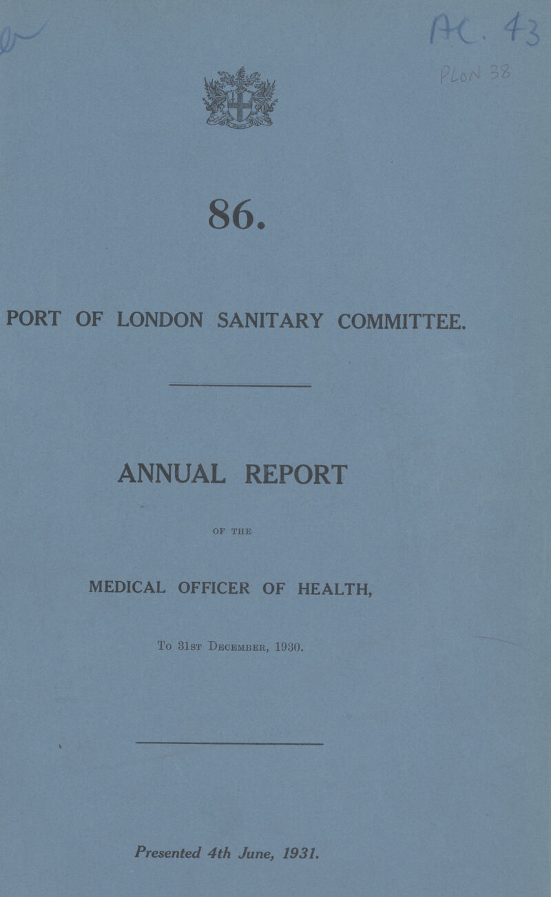 AC.43 PLON 38 86. PORT OF LONDON SANITARY COMMITTEE. ANNUAL REPORT of the MEDICAL OFFICER OF HEALTH, To 31st December, 1930. Presented 4th June, 1931.